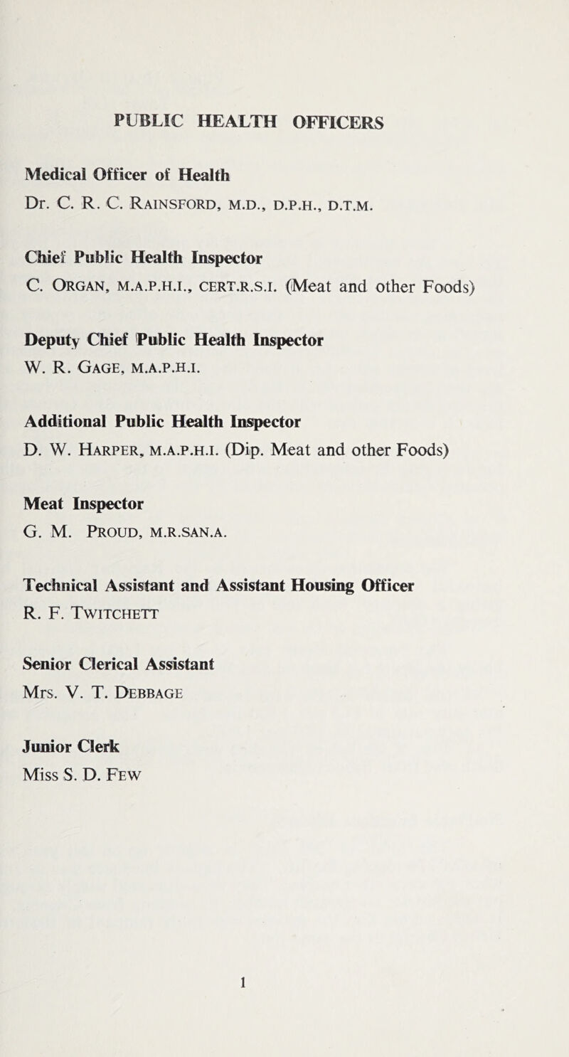 PUBLIC HEALTH OFFICERS Medical Officer of Health Dr. C. R. C. Rainsford, m.d., d.p.h., d.t.m. Chief Public Health Inspector C. Organ, m.a.p.h.i., cert.r.s.i. (Meat and other Foods) Deputy Chief 'Public Health Inspector W. R. Gage, m.a.p.h.i. Additional Public Health Inspector D. W. Harper, m.a.p.h.i. (Dip. Meat and other Foods) Meat Inspector G. M. Proud, m.r.san.a. Technical Assistant and Assistant Housing Officer R. F. Twitchett Senior Clerical Assistant Mrs. V. T. Debbage Junior Clerk Miss S. D. Few
