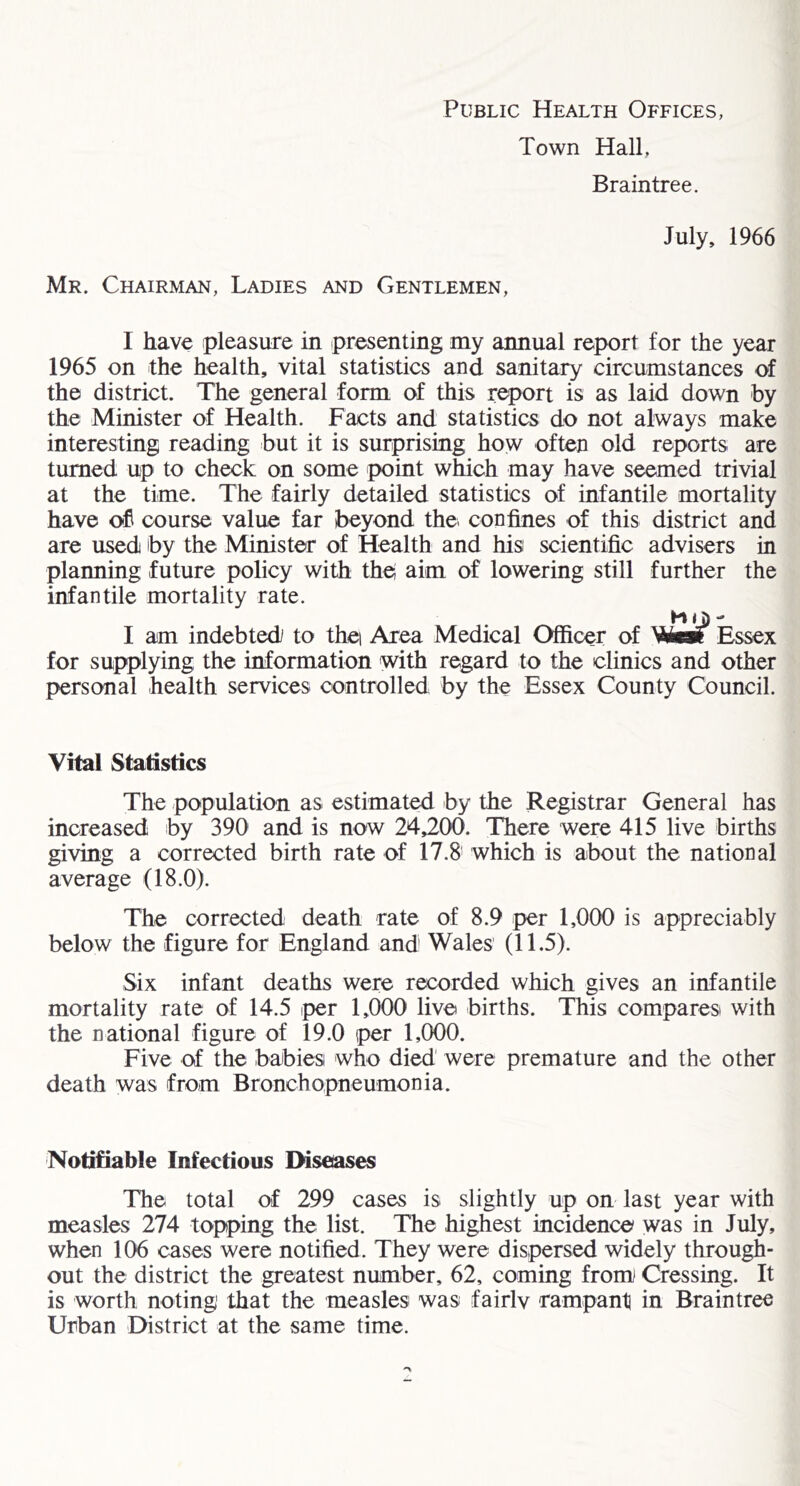 Town Hall, Braintree. July, 1966 Mr. Chairman, Ladies and Gentlemen, I have pleasure in presenting my annual report for the year 1965 on the health, vital statistics and sanitary circumstances of the district. The general form of this report is as laid down by the Minister of Health. Facts and statistics do not always make interesting reading but it is surprising how often old reports are turned up to check on some point which may have seemed trivial at the time. The fairly detailed statistics of infantile mortality have of course value far beyond the^ confines of this district and are used by the Minister of Health and his scientific advisers in planning future policy with th^ aim of lowering still further the infantile mortality rate. H < J) I am indebted to thei Area Medical Officer of Wtw Essex for supplying the information with regard to the clinics and other personal health services controlled by the Essex County Council. Vital Statistics The population as estimated by the Registrar General has increased by 390 and is now 24,200. There were 415 live births giving a corrected birth rate of 17.8' which is about the national average (18.0). The corrected death rate of 8.9 per 1,000 is appreciably below the figure for England and' Wales (11.5). Six infant deaths were recorded which gives an infantile mortality rate of 14.5 iper 1,000 live births. This comparesi with the national figure of 19.0 per 1,000. Five of the babies who died were premature and the other death was from Bronchopneumonia. Notifiable Infectious Diseiases The total of 299 cases is slightly up on last year with measles 274 topping the list. The highest incidence was in July, when 106 cases were notified. They were dispersed widely through- out the district the greatest number, 62, coming from Cressing. It is worth noting that the measles was fairlv rampant in Braintree Urban District at the same time.
