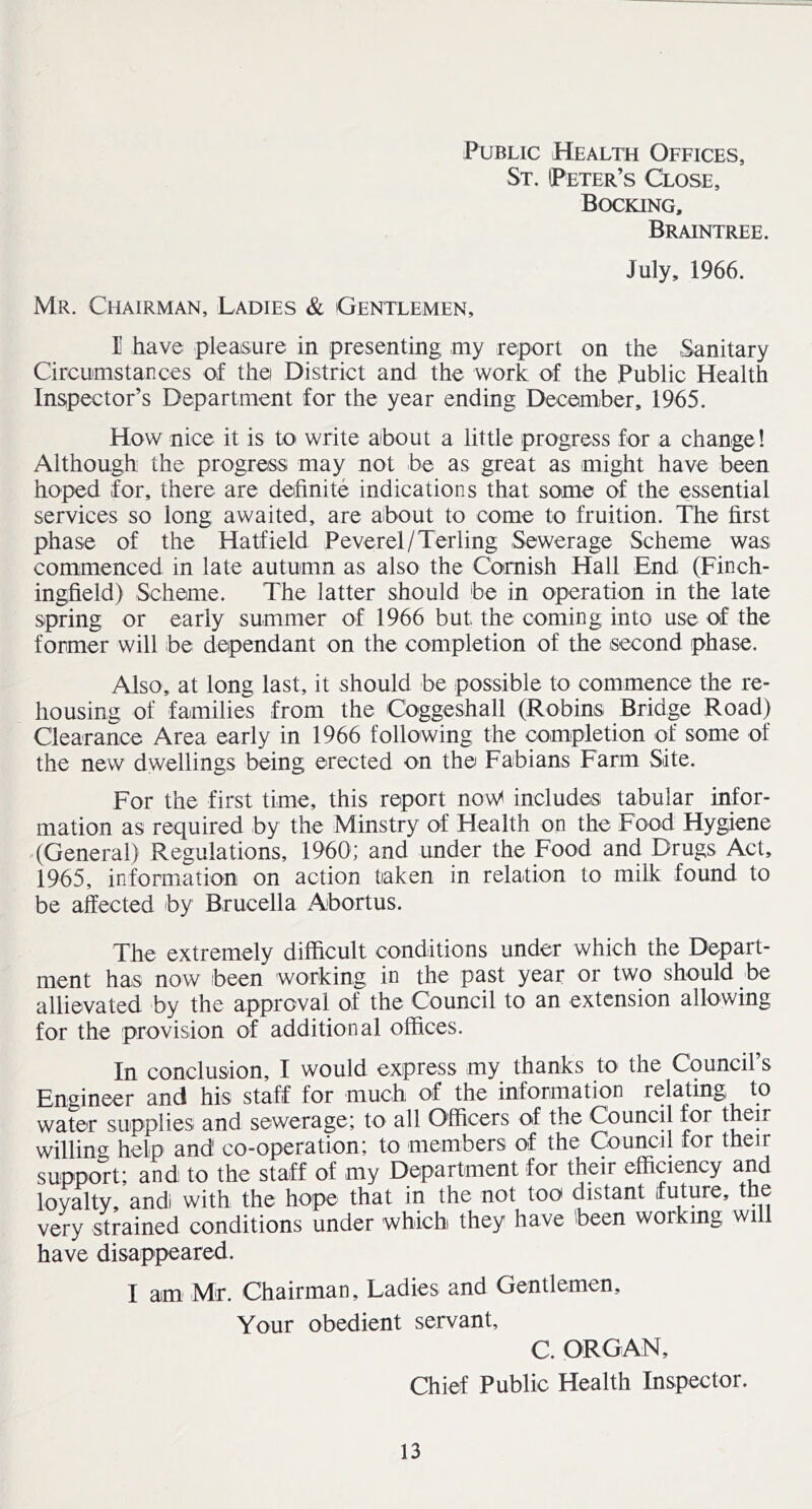 Public Health Offices, St, (Peter’s Close, Bocking. Braintree. July, 1966. Mr. Chairman, Ladies & Gentlemen, I have pleaisure in presenting my report on the Sanitary Circumstances of thei District and the work of the Public Health Inspector’s Department for the year ending December, 1965. How nice it is to- write about a little progress for a change! Although the progress may not be as great as might have been hoped for, there are definite indications that some of the essential services so long awaited, are about to come to fruition. The first phase of the Hatfield Peverel/Terling Sewerage Scheme was commenced in late autumn as also the Cornish Hall End (Finch- ingfield) Scheme. The latter should be in operation in the late spring or early summer of 1966 but the coming into use of the former will be dependant on the completion of the second phase. Also, at long last, it should be possible to commence the re- housing of families from the Coggeshall (Robins Bridge Road) Clearance Area early in 1966 following the completion of some of the new dwellings being erected on the Fabians Farm Site. For the first time, this report now^ includes tabular infor- mation as required by the Minstry of Health on the Food Hygiene (General) Regulations, 1960; and under the Food and Drugs Act, 1965, information on action taken in relation to milk found to be affected by Brucella Abortus. The extremely difficult conditions under which the Depart- ment has now been working in the past year or two should be allievated by the approval of the Council to an extension allowing for the provision of additional offices. In conclusion, I would express my thanks to the Council’s Engineer and his staff for much of the information relating to water supplies and sewerage; to all Officers of the Council for their willing help and co-operation; to members of the Council tor their support; and to the staff of my Department for their efficiency and loyalty, and with the hope that in the not too distant future, the very strained conditions under which they have been working wi have disappeared. I am Mr. Chairman, Ladies and Gentlemen, Your obedient servant, C. ORGAN, Chief Public Health Inspector.