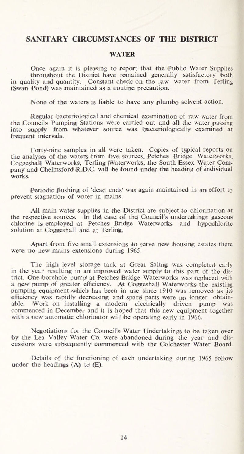 SANITARY CIRCUMSTANCES OF THE DISTRICT WATER Once again it is ipleaising to rejpioirt that the iPwblic Water Supiplies througihout the District have romainied generally satisfactory iboth in quality and' quantity. Constant check on the raw water from 'ferlinig (Swan Pond') was maintained as a iroutine iprecaution. None of the waters is liable to ihave any plumbo solvent action, Regular baoteriologiical and' chemiical examination of raw water from ithe Councils Phmipinig Stations were carried out and all the water passing into supply from wthatever source was ibacterioloigicaily examined at frequent intervals. Foirty-nine samples in ah were taken. Copies of typical reports on the analyises of the waters from five sourcesi. Petches Bridge V/aterfvorks. Coigges'hal Waterworks, Terling: IW'aterworks, the South Essex Water Com- pany and Chelmsford RjD.C. will be found under the heading of individual works. iPeriodic flushing of ‘dead ends’ was again maintained in an effort to prevent stagnationi of water in mains. All main water supplies in the District are subject to chlorination at the respective sources. In thd case of thei Council’s undertakings gaseous chlorine is emiployed at Petches Bridge Wateirworks and hypoichlorite solution at Cogigeshall and at Terling. Apart from five smiall extensions to serve new housing estates there were no new mains extensions during 1965. The high level storaige tank at Great Saling was completed early in the year resulting in an imiproved water supply to this part of the dis- trict. One iborehole pump) at Petches Bridge Waterworks was ireplaced with a new pump' of igreater efficiency. At Cotggeshall Waterworks the existing pumping equipment which has been in use since 1910 was iremoved as its efficiency was rapidly decreasing and spare! parts were no longer obtain- able. Woirk on installing a modern electrically driven pump^ was commenced in- Decemiber and it is hoped' that this new equipment together with a new automatic Chlorinator will be operating early in 1966. 'Negotiations for the Council’s Water Undertakings to be taken over by the 'Lea Valley Water Co. were abandoned during the year and dis- cussions were subsequently commenced with the Colchester Water Board. Details of the functioning of each undertaking during 1965 follow under the headings (A) to) (E).