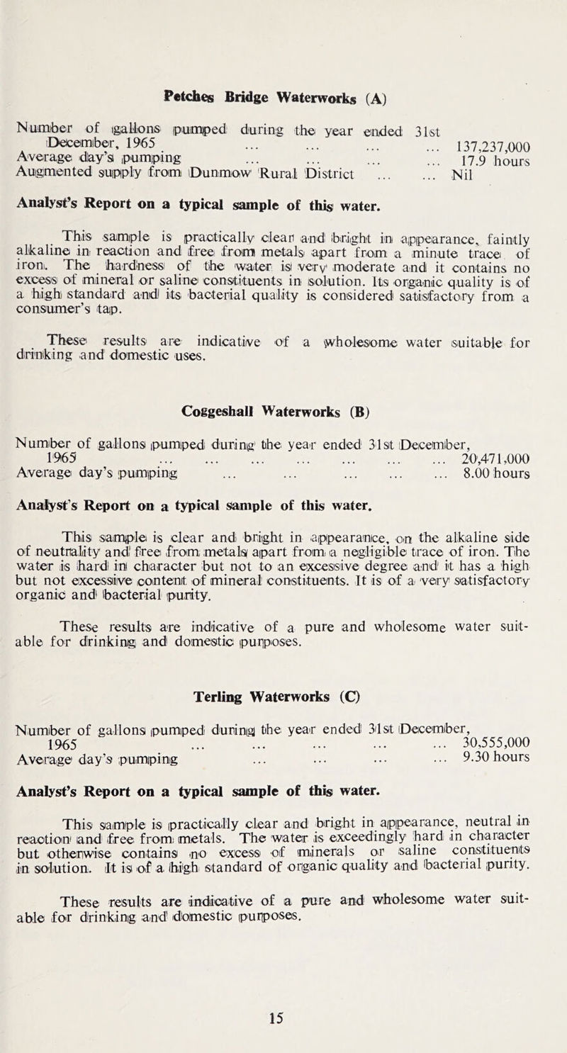 Petches Bridge Waterwarks (A) NiMiDber of igalfons ipuaiped during tho year ended iDecemiber, 1965 Average day’s ipumping Auigpiented suipply from iDunmoiW 'Rural 'District 31st ... 137,237,000 17.9 hours ... Nil Analyst’s Report on a typical sample of thisi water. This samiple is praeticaily cleari and ibdight in appearance, faintly alikaline in reaction and free from metals apart from a minute trace of ironi. The ihardness of the water is very moderate aind it contains no excels of mineral or saline constituents in solution. Its organiic quality is of a high) standard andJ its^ bacterial quality is considered satisfactory from a consumer’s tap. These results' are indicative of a ^wholesome water suitable for drinking and domestic uses. Coggeshall Waterworks (B) Numiber of gallons pumped during the year ended 31st Decemiber, 1'965 Average day’s pumping 20.471.000 8.00 hours Analyst’s Report on a typical sample of this water. This samp'le is clear and bright in appearanice, on the alkaline side of neutrality and' free from metals apart fromi a negligible tirace of iron. The water is ihardi in character but not to an excessive degree and' it has a high but not excessive loontenit. of mineral constituents. It is of a; very satisfactory organic and^ ibacterial purity. These results are indicaitive of a pure and wholesome water suit- able for drinking and domestic purposes. Terling Waterworks (O Numiber of gallons pumped during the year ended 3'lst Decemiber, 1965 ... ... ... ... ... 30,555,000 Average day’s pumping ... ... ... ••• 9.30hours Analyst’s Report on a typical sample of this water. This sample is practically clear and biright in appearance, neutral in reaction and free fromi metals. The water is exceedingly hard in character but otherwise contains no excess of minerals or saline constituents in solution. It is of a Ihighi stand^ard of organic quality and ibacterial purity. These results are indiioative of a pure and wholesome water suit- able foir drinking and domestic purposes.