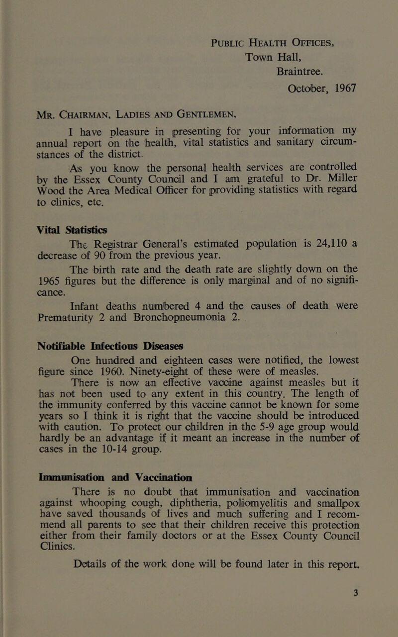 Town Hall, Braintree. October, 1967 Mr. Chairman, Ladies and Gentlemen, I have pleasure in presenting for your information my annual report on the health, vital statistics and sanitary circum- stances of the district. As you know the personal health services are controlled by the Essex County Council and I am grateful to Dr. Miller Wood the Area Medical Officer for providing statistics with regard to clinics, etc. Vital Statistics The Registrar General’s estimated population is 24,110 a decrease of 90 from the previous year. The birth rate and the death rate are slightly down on the 1965 figures but the difference is only marginal and of no signifi- cance. Infant deaths numbered 4 and the causes of death were Prematurity 2 and Bronchopneumonia 2. Notifiable Infectious Diseases One hundred and eighteen cases were notified, the lowest figure since 1960. Ninety-eight of these were of measles. There is now an effective vaccine against measles but it has not been used to any extent in this country. The length of the immunity conferred by this vaccine cannot be known for some years so I think it is right that the vaccine should be introduced with caution. To protect our children in the 5-9 age group would hardly be an advantage if it meant an increase in the number of cases in the 10-14 group. Immunisation and Vaccination There is no doubt that immunisation and vaccination against whooping cough, diphtheria, poliomyelitis and smallpox have saved thousands of lives and much suffering and I recom- mend all parents to see that their children receive this protection either from their family doctors or at the Essex County Council Clinics. Details of the work done will be found later in this report.