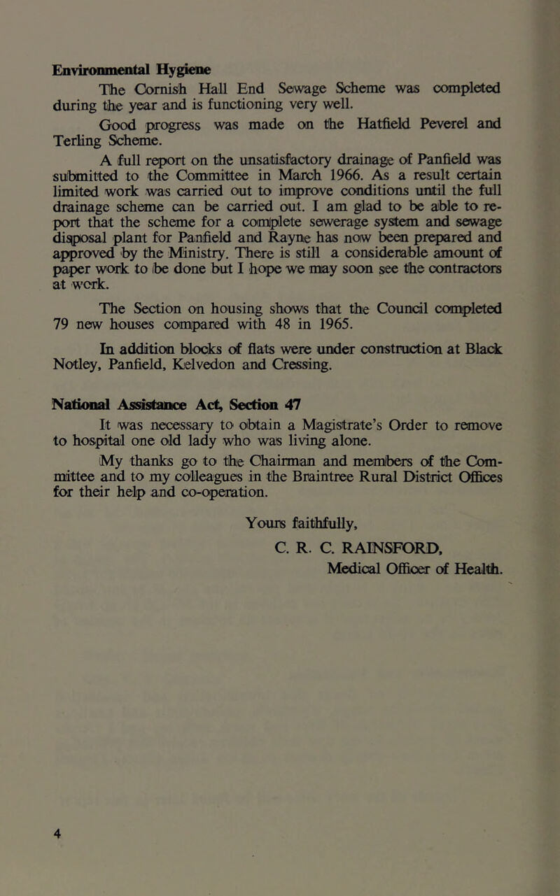 Environmental Hygiene The Cornish Hall End Sewage Scheme was completed during the year and is functioning very well. Good progress was made on the Hatfield Peverel and Terling Scheme. A full report on the unsatisfactory drainage of Panfield was submitted to the Committee in March 1966. As a result certain limited work was carried out to improve conditions until the full drainage scheme can be carried out. I am glad to be able to re- port that the scheme for a complete sewerage system and sewage disposal plant for Panfield and Rayne has now been prepared and approved by the Ministry. There is still a considerable amount of paper work to ibe done but I hope we may soon see the contractors at work. The Section on housing shows that the Council completed 79 new houses compared with 48 in 1965. In addition blocks of flats were under construction at Black Notley, Panfield, Relvedon and Creasing. National Assistance Act, Section 47 It was necessary to obtain a Magistrate’s Order to remove to hospital one old lady who was living alone. My thanks go to the Chairman and members of the Com- mittee and to my colleagues in the Braintree Rural District Offices for their help and co-operation. Yours faithfully, C. R. C. RAINSFORD, Medical Officer of Health.