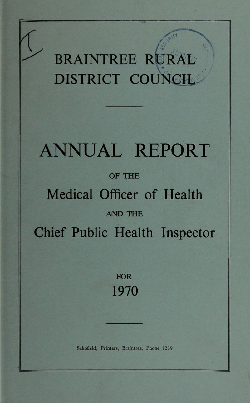 i t > BRAINTREE RifRAL DISTRICT COUNCIL; ANNUAL REPORT OF THE Medical Officer of Health AND THE Chief Public Health Inspector FOR 1970 Schofield, Printers, Braintree, Phone 1239