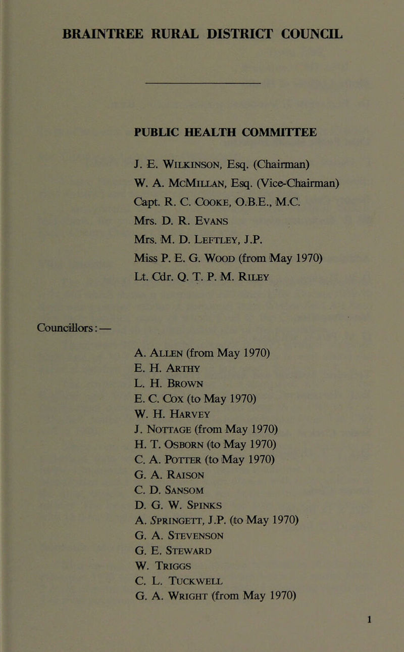 BRAINTREE RURAL DISTRICT COUNCIL PUBLIC HEALTH COMMITTEE J. E. Wilkinson, Esq. (Clmnnan) W. A. McMillan, Esq. (Vice-Chairman) Capt. R. C. Cooke, O.B.E., M.C. Mrs. D. R. Evans Mrs. M. D. Leftley, J.P. Miss P. E. G. Wood (from May 1970) Lt. Cdr. Q. T. P. M. Riley Councillors: — A. Allen (from May 1970) E. H. Arthy L. H. Brown E. C. Cox (to May 1970) W. H. Harvey J. Nottage (from May 1970) H. T. Osborn (to May 1970) C. A. Potter (to May 1970) G. A. Raison C. D. Sansom D. G. W. Spinks A. Springett, J.P, (to May 1970) G. A. Stevenson G. E. Steward W. Triggs C. L. Tuckwell G. A. Wright (from May 1970)