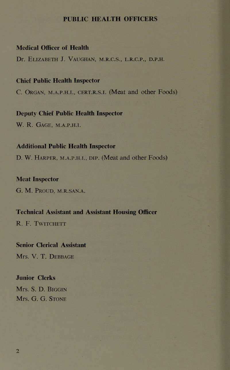 PUBLIC HEALTH OFFICERS Medical Officer of Health Dr. Elizabeth J. Vaughan, m.r.c.s., l.r.c.p., d.p.h. Chief Public Health Inspector C. Organ, m.a.p.h.i., cert.r.s.i. (Meat and other Foods) Deputy Chief Public Health Inspector W. R. Gage, m.a.p.h.i. Additional Public Health Inspector D. W. Harper, m.a.p.h.i., dip. (Meat and other Foods) Meat Inspector G. M. Proud, m.r.san.a. Technical Assistant and Assistant Housing Officer R. F. Twitchett .. f Senior Clerical Assistant Mrs. V. T. Debbage Junior Clerks Mrs. S. D. Biggin Mrs. G. G. Stone
