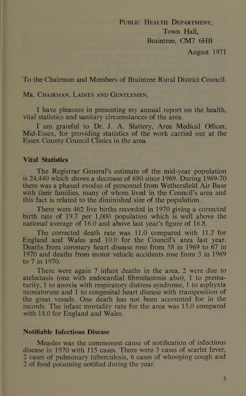 Public Health Department, Town Hall, Braintree, CM7 6HB August 1971 To the Chairman and Members of Braintree Rural District Council. Mr. Chairman, Ladies and Gentlemen, I have pleasure in presenting my annual report on the health, vital statistics and sanitary circumstances of the area. I am grateful to Dr. J. A. Slattery, Area Medical Officer, Mid-Essex, for providing statistics of the work carried out at the Essex County Council Clinics in the area. Vital Statistics The Registrar General’s estimate of the mid-year population is 24,440 which shows a decrease of 680 since 1969. During 1969-70 there was a phased exodus of personnel from Wethersfield Air Base with their families, many of whom lived in the Council’s area and this fact is related to the diminished size of the population. There were 462 live births recorded in 1970 giving a corrected birth rate of 19.7 per 1,000 population which is well above the national average of 16.0 and above last year’s figure of 16.8. The corrected death rate was 11.0 compared with 11.7 for England and Wales and 10.0 for the Council’s area last year. Deaths from coronary heart disease rose from 58 in 1969 to 67 in 1970 and deaths from motor vehicle accidents rose from 3 in 1969 to 7 in 1970. There were again 7 infant deaths in the area, 2 were due to atelectasis (one with endocardial fibroelastosis also), 1 to prema- turity, 1 to anoxia with respiratory distress syndrome, 1 to asphyxia neonatorum and 1 to congenital heart disease with transposition of the great vessels. One death has not been accounted for in the records. The infant mortality rate for the area was 15.0 compared with 18.0 for England and Wales. Notifiable Infectious Disease Measles was the commonest cause of notification of infectious disease in 1970 with 115 cases. There were 3 cases of scarlet fever, 2 cases of pulmonary tuberculosis, 6 cases of whooping cough and 2 of food poisoning notified during the year.
