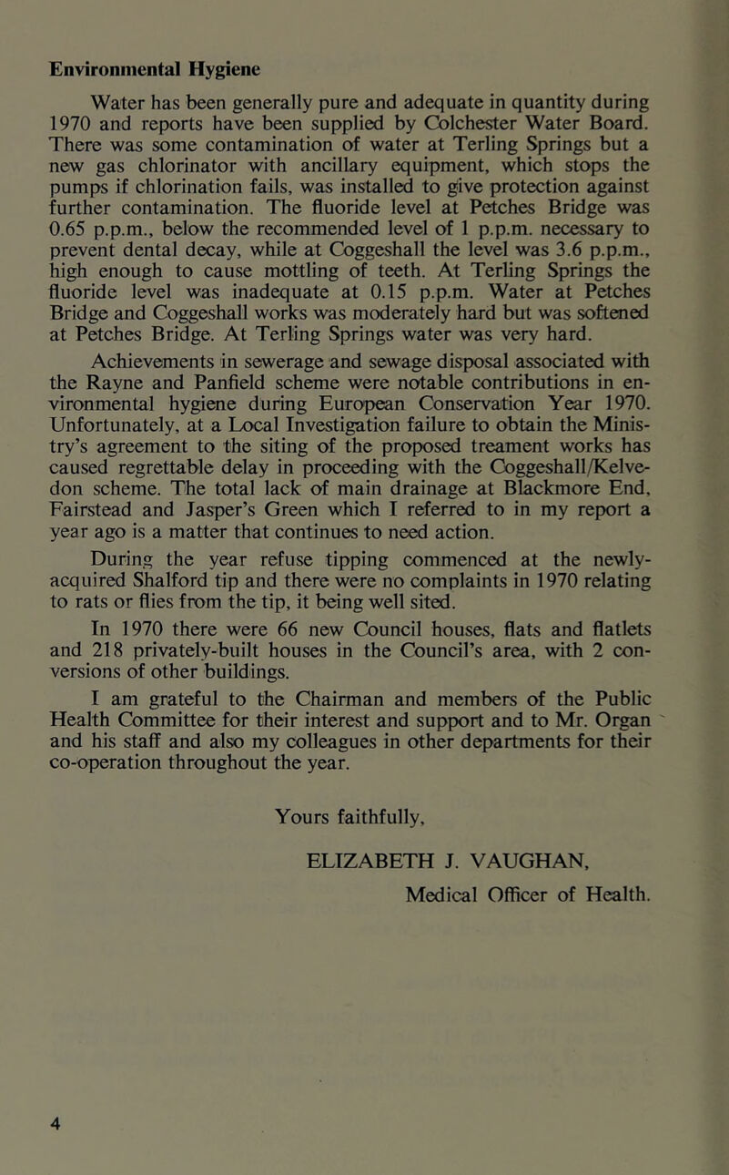 Environmental Hygiene Water has been generally pure and adequate in quantity during 1970 and reports have been supplied by Colchester Water Board. There was some contamination of water at Terling Springs but a new gas chlorinator with ancillary equipment, which stops the pumps if chlorination fails, was installed to give protection against further contamination. The fluoride level at Fetches Bridge was 0.65 p.p.m., below the recommended level of 1 p.p.m. necessary to prevent dental decay, while at Coggeshall the level was 3.6 p.p.m., high enough to cause mottling of teeth. At Terling Springs the fluoride level was inadequate at 0.15 p.p.m. Water at Fetches Bridge and Coggeshall works was moderately hard but was softened at Fetches Bridge. At Terling Springs water was very hard. Achievements in sewerage and sewage disposal associated with the Rayne and Fanfield scheme were notable contributions in en- vironmental hygiene during European Conservation Year 1970. Unfortunately, at a Local Investigation failure to obtain the Minis- try’s agreement to the siting of the proposed treament works has caused regrettable delay in proceeding with the Coggeshall/Kelve- don scheme. The total lack of main drainage at Blackmore End, Eairstead and Jasper’s Green which I referred to in my report a year ago is a matter that continues to need action. During the year refuse tipping commenced at the newly- acquired Shalford tip and there were no complaints in 1970 relating to rats or flies from the tip, it being well sited. In 1970 there were 66 new Council houses, flats and flatlets and 218 privately-built houses in the Council’s area, with 2 con- versions of other buildings. I am grateful to the Chairman and members of the Fublic Health Committee for their interest and support and to Mr. Organ ' and his staff and also my colleagues in other departments for their co-operation throughout the year. Yours faithfully, ELIZABETH J. VAUGHAN, Medical Officer of Health.
