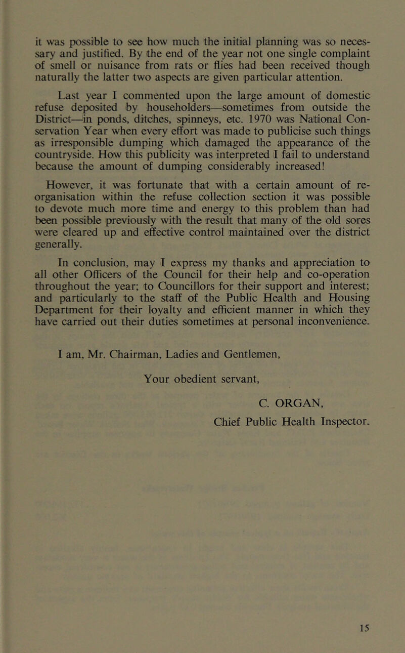 it was possible to see how much the initial planning was so neces- sary and justified. By the end of the year not one single complaint of smell or nuisance from rats or flies had been received though naturally the latter two aspects are given particular attention. Last year I commented upon the large amount of domestic refuse deposited by householders—sometimes from outside the District—in ponds, ditches, spinneys, etc. 1970 was National Con- servation Year when every effort was made to publicise such things as irresponsible dumping which damaged the appearance of the countryside. How this publicity was interpreted I fail to understand because the amount of dumping considerably increased! However, it was fortunate that with a certain amount of re- organisation within the refuse collection section it was possible to devote much more time and energy to this problem than had been possible previously with the result that many of the old sores were cleared up and effective control maintained over the district generally. In conclusion, may I express my thanks and appreciation to all other Officers of the Council for their help and co-operation throughout the year; to Councillors for their support and interest; and particularly to the staff of the Public Health and Housing Department for their loyalty and efficient manner in which they have carried out their duties sometimes at personal inconvenience. I am, Mr. Chairman, Ladies and Gentlemen, Your obedient servant. C. ORGAN, Chief Public Health Inspector.