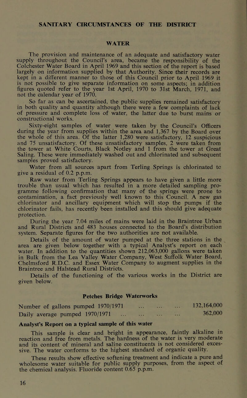 SANITARY CIRCUMSTANCES OF THE DISTRICT WATER The provision and maintenance of an adequate and satisfactory water supply throughout the Council’s area, became the responsibility of the Colchester Water Board in April 1969 and this section of the report is based largely on information supplied by that Authority. Since their records are kept in a different manner to those of this Council prior to April 1969 it is not possible to give separate information on some aspects; in addition figures quoted refer to the year 1st April, 1970 to 31st March, 1971, and not the calendar year of 1970. So far as can be ascertained, the public supplies remained satisfactory in both quality and quantity although there were a few complaints of lack of pressure and complete loss of water, the latter due to burst mains or constructional works. Sixty-eight samples of water were taken by the Council’s Officers during the year from supplies within the area and 1,367 by the Board over the whole of this area. Of the latter 1,280 were satisfactory, 12 suspicious and 75 unsatisfactory. Of these unsatisfactory samples, 2 were taken from the tower at White Courts, Black Notley and 1 from the tower at Great Saling. These were immediately washed out and chlorinated and subsequent samples proved satisfactory. Water from all sources apart from Terling Springs is chlorinated to give a residual of 0.2 p.p.m. Raw water from Terling Springs appears to have given a little more trouble than usual which has resulted in a more detailed sampling pro- gramme following confirmation that many of the springs were prone to contamination, a fact previously well known to this Council. A new gas chlorinator and ancillary equipment which will stop the pumps if the chlorinator fails, has recently been installed and this should give adequate protection. During the year 7.04 miles of mains were laid in the Braintree Urban and Rural Districts and 483 houses connected to the Board’s distribution system. Separate figures for the two authorities are not available. Details of the amount of water pumped at the three stations in the area are given below together with a typical Analyst’s report on each water. In addition to the quantities shown 212,063,000 gallons were taken in Bulk from the Lea Valley Water Company, West Suffolk Water Board, Chelmsford R.D.C. and Essex Water Company to augment supplies in the Braintree and Halstead Rural Districts. Details of the functioning of the various works in the District are given below. Fetches Bridge Waterworks Number of gallons pumped 1970/1971 ... ... ... 132,164,000 Daily average pumped 1970/1971 ... ... ... ... 362.000 Analyst’s Report on a typical sample of this water This sample is clear and bright in appearance, faintly alkaline in reaction and free from metals. The hardness of the water is very moderate and its content of mineral and saline constituents is not considered exces- sive. The water conforms to the highest standard of organic quality. These results show effective softening treatment and indicate a pure and wholesome water suitable for public supply purposes, from the aspect of the chemical analysis. Fluoride content 0.65 p.p.m.