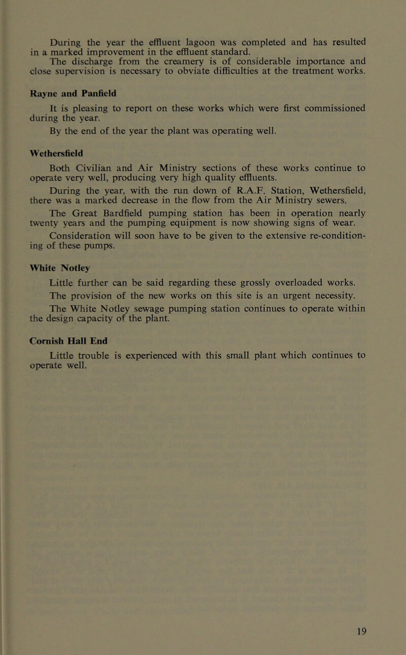 During the year the effluent lagoon was completed and has resulted in a marked improvement in the effluent standard. The discharge from the creame^ is of considerable importance and close supervision is necessary to obviate difficulties at the treatment works. Raync and Panficid It is pleasing to report on these works which were first commissioned during the year. By the end of the year the plant was operating well. Wethersfield Both Civilian and Air Minist^ sections of these works continue to operate very well, producing very high quality effluents. During the year, with the run down of R.A.F. Station, Wethersfield, there was a marked decrease in the flow from the Air Ministry sewers. The Great Bardfield pumping station has been in operation nearly twenty years and the pumping equipment is now showing signs of wear. Consideration will soon have to be given to the extensive re-condition- ing of these pumps. White Notley Little further can be said regarding these grossly overloaded works. The provision of the new works on this site is an urgent necessity. The White Notley sewage pumping station continues to operate within the design capacity of the plant. Cornish Hall End Little trouble is experienced with this small plant which continues to operate well.