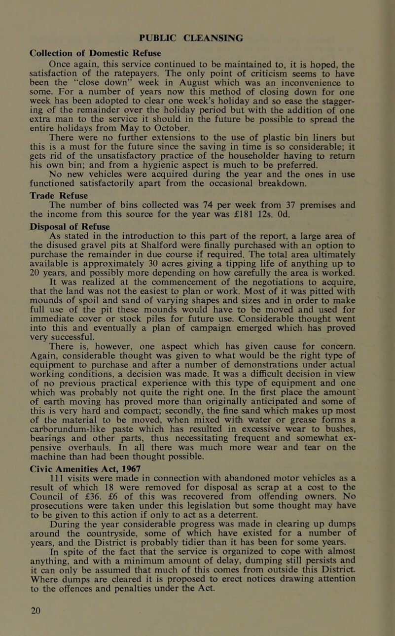 PUBLIC CLEANSING Collection ol Domestic Refuse Once again, this service continued to be maintained to, it is hoped, the satisfaction of the ratepayers. The only point of criticism seems to have been the “close down” week in August which was an inconvenience to some. For a number of years now this method of closing down for one week has been adopted to clear one week’s holiday and so ease the stagger- ing of the remainder over the holiday period but with the addition of one extra man to the service it should in the future be possible to spread the entire holidays from May to October. There were no further extensions to the use of plastic bin liners but this is a must for the future since the saving in time is so considerable; it gets rid of the unsatisfactory practice of the householder having to return his own bin; and from a hygienic aspect is much to be preferred. No new vehicles were acquired during the year and the ones in use functioned satisfactorily apart from the occasional breakdown. Trade Refuse The number of bins collected was 74 per week from 37 premises and the income from this source for the year was £181 12s. Od. Disposal of Refuse As stated in the introduction to this part of the report, a large area of the disused gravel pits at Shalford were finally purchas^ with an option to purchase the remainder in due course if required. The total area ultimately available is approximately 30 acres giving a tipping life of anything up to 20 years, and possibly more depending on how carefully the area is worked. It was realized at the commencement of the negotiations to acquire, that the land was not the easiest to plan or work. Most of it was pitted with mounds of spoil and sand of varying shapes and sizes and in order to make full use of the pit these mounds would have to be moved and used for immediate cover or stock piles for future use. Considerable thought went into this and eventually a plan of campaign emerged which has proved very successful. There is, however, one aspect which has given cause for concern. Again, considerable thought was given to what would be the right type of equipment to purchase and after a number of demonstrations under actual working conditions, a decision was made. It was a difiicult decision in view of no previous practical experience with this type of equipment and one which was probably not quite the right one. In the first place the amount of earth moving has proved more than originally anticipated and some of this is very hard and compact; secondly, the fine sand which makes up most of the material to be moved, when mixed with water or grease forms a carborundum-like paste which has resulted in excessive wear to bushes, bearings and other parts, thus necessitating frequent and somewhat ex- pensive overhauls. In all there was much more wear and tear on the machine than had been thought possible. Civic Amenities Act, 1967 111 visits were made in connection with abandoned motor vehicles as a result of which 18 were removed for disposal as scrap at a cost to the Council of £36. £6 of this was recovered from offending owners. No prosecutions were taken under this legislation but some thought may have to be given to this action if only to act as a deterrent. During the year considerable progress was made in clearing up dumps around the countryside, some of which have existed for a number of years, and the District is probably tidier than it has been for some years. In spite of the fact that the service is organized to cope with almost anything, and with a minimum amount of delay, dumping still persiste and it can only be assumed that much of this comes from outside this District Where dumps are cleared it is proposed to erect notices drawing attention to the offences and penalties under the Act.