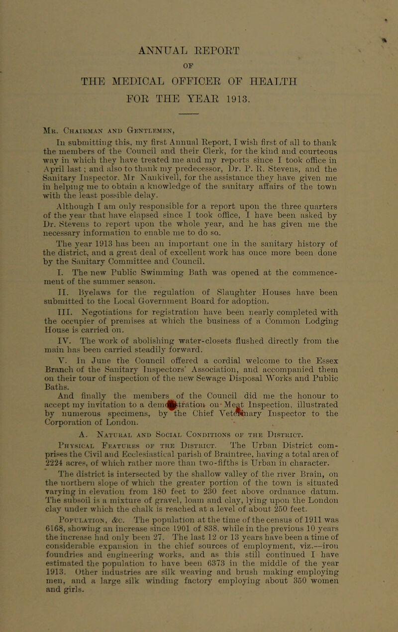 ANNUAL EErORT OF THE MEDICAL OFFICER OF HEALTH FOR THE YEAR 1913. Hr. Chaihmax and Gknti.kmen, In subniittiiig this, niy first Annual Report, I wish first of all to thank the nieiubers of the Council and their Clerk, for the kind and courteous way in which they have treated me and m3' reports since I took office in ■April last; and also to thank niy predecessor. Dr. P. R. Stevens, and the Sanitary Inspector. Mr Nankivell, for the assistance the3' have given me in helping me to obtain a knowledge of the s.mitary affairs of the town with the least pos.sible dehi}'. .Although I am only responsible for a report upon the three quarters of the year that have elapsed since I took office, I have been asked by Dr. Stevens to report upon the whole 3'ear, and he has given me the necessary information to enable me to do so. The 3'ear 1913 has been an important one in the sanitary history of the district, and a great deal of excellent work has once more been done by the Sanitary Committee and Council. I. The new Public Swimming Bath was opened at the commence- ment of the summer season. II. B3'elaws for the regulation of Slaughter Houses have been submitted to the Ijocal Government Board for adoption. III. Negotiations for registration have been nearly completed with the occupier of premises at which the business of a Common Lodging House is carried on. IV. The work of abolishing water-closets flushed directly from the main has been carried steadil}' forward. V. In June the Council offered a cordial welcome to the Essex Branch of the Sanitar}' Inspectors’ Association, and accompanied them on their tour of inspection of the new Sewage Disposal Works and Public Baths. And finally the members of the Council did me the honour to accept my invitation to a deim^tfation on-Meat Inspection, illu.strated b}' numerous specimens, by the Chief VetOTnary Inspector to the Corporation of London. A. Natckal and Sociai, Conditions of tub District. Physical Fkatures of the District. The Urban District com- prises the Civil and Eccle.siastical parish of Braintree, having a total area of 2224 acres, of which rather more than two-fifths is Urban in character. I’he district is intersected by the shallow valley of the river Brain, on the northern slope of which the greater portion of the town is situated varying in elevation from 180 feet to 230 feet above ordnance datum. The subsoil is a mixture of gravel, loam and clay, lying upon the London clay under which the chalk is reached at a level of about 260 feet. Population, &c. The population at the time of the census of 1911 was 6168, showing an increase since 1901 of 838. while in the previous 10 3'enrs the increase had only been 27. The last 12 or 13 years have been a time of con.siderable expansion in the chief sources of employment, viz.—iron foundries and engineering works, and as this still continued I have estimated the population to have been 6373 in the middle of the year 1913. Other industries are silk weaving and brush making employing men, and a large silk winding factory employing about 360 women and girls.