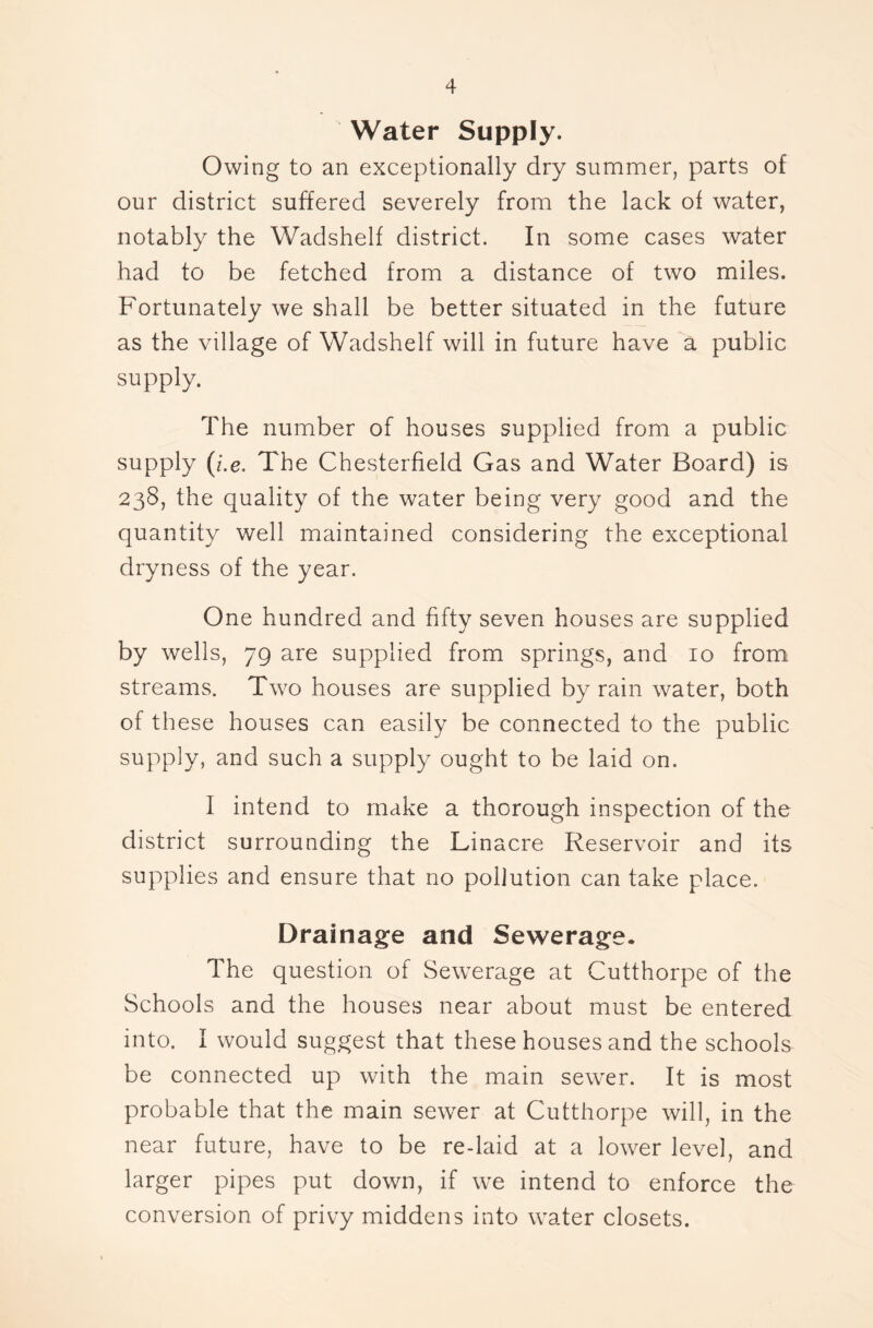 Water Supply. Owing to an exceptionally dry summer, parts of our district suffered severely from the lack of water, notably the Wadshelf district. In some cases water had to be fetched from a distance of two miles. Fortunately we shall be better situated in the future as the village of Wadshelf will in future have a public supply. The number of houses supplied from a public supply (i.e. The Chesterfield Gas and Water Board) is 238, the quality of the water being very good and the quantity well maintained considering the exceptional dryness of the year. One hundred and fifty seven houses are supplied by wells, 79 are supplied from springs, and 10 from streams. Two houses are supplied by rain water, both of these houses can easily be connected to the public supply, and such a supply ought to be laid on. I intend to make a thorough inspection of the district surrounding the Linacre Reservoir and its supplies and ensure that no pollution can take place. Drainage and Sewerage. The question of Sewerage at Cutthorpe of the Schools and the houses near about must be entered into. I would suggest that these houses and the schools be connected up with the main sewer. It is most probable that the main sewer at Cutthorpe will, in the near future, have to be re-laid at a lower level, and larger pipes put down, if we intend to enforce the conversion of privy middens into water closets.