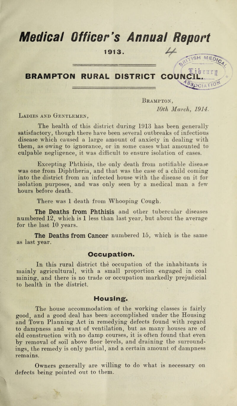 Medical Officer's Annual Report 1913. 4^ mso7c, f • Y L \ 0 r '■ 0 BRAMPTON RURAL DISTRICT COUN^tll 'i'^^cFATTo^ Ladies and Gtentlemen, Brampton, 10th March, 1914. The health of this district during 1913 has been generallj* satisfactory, though there have been several outbreaks of infectious disease which caused a large amount of anxiety in dealing with them, as owing to ignorance, or in some cases what amounted to culpable negligence, it was difficult to ensure isolation of cases. Excepting Phthisis, the only death from notifiable disease was one from Diphtheria, and that was the case of a child coming into the district from an infected house with the disease on it for isolation purposes, and was only seen by a medical man a few hours before death. There was 1 death from Whooping Cough. The Deaths from Phthisis and other tubercular diseases numbered 12, which is 1 less than last year, but about the average for the last 10 years. The Deaths from Cancer numbered 15, which is the same as last year. Occupation. In this rural district the occupation of the inhabitants is mainly agricultural, with a small proportion engaged in coal mining, and there is no trade or occupation markedly prejudicial to health in the district. Housing*. The house accommodation of the working classes is fairlj’ good, and a good deal has been accomplished under the Housing and Town Planning Act in remedying defects found with regard to dampness and want of ventilation, but as many houses are of old construction with no damp courses, it is often found that even by removal of soil above floor levels, and draining the surround- ings, the remedy is only partial, and a certain amount of dampness remains. Owners generally are willing to do what is necessary on defects being pointed out to them.