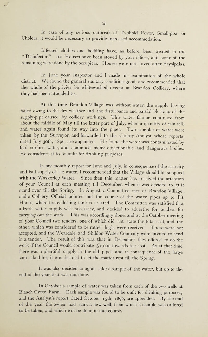 3 In case of any serious outbreak of Typhoid Fever, Small-pox, or Cholera, it would be necessary to provide increased accommodation. Infected clothes and bedding have, as before, been treated in the “ Disinfector.” ioi Houses have been stoved by your officer, and some of the remaining were done by the occupiers. Houses were not stoved after Erysipelas. In June your Inspector and I made an examination of the whole district. We found the general sanitary condition good, and recommended that the whole of the privies be whitewashed, except at Brandon Colliery, where they had been attended to. At this time Brandon Village was without water, the supply having failed owing to the dry weather and the disturbance and partial blocking of the supply-pipe caused by colliery workings. This water famine continued from about the middle of May till the latter part of July, when a quantity of rain fell, and water again found its way into the pipes. Two samples of water were taken by the Surveyor, and forwarded to the County Analyst, whose reports, dated July 30th, 1896, are appended. He found the water was contaminated by foul surface water, and contained many objectionable and dangerous bodies. He considered it to be unfit for drinking purposes. In my monthly report for June and July, in consequence of the scarcity and bad supply of the water, I recommended that the Village should be supplied with the Waskerley Water. Since then this matter has received the attention of your Council at each meeting till December, when it was decided to let it stand over till the Spring. In August, a Committee met at Brandon Village, and a Colliery Official pointed out the course of the water pipes up to Pit House, where the collecting tank is situated. The Committee was satisfied that a fresh water supply was necessary, and decided to advertise for tenders for carrying out the work. This was accordingly done, and at the October meeting of your Council two tenders, one of which did not state the total cost, and the other, which was considered to be rather high, were received. These were not accepted, and the Weardale and Shildon Water Company were invited to send in a tender. The result of this was that in December they offered to do the work if the Council would contribute ,£1,000 towards the cost. As at that time there was a plentiful supply in the old pipes, and in consequence of the large sum asked for, it was decided to let the matter rest till the Spring. It was also decided to again take a sample of the water, but up to the end of the year that was not done. In October a sample of water was taken from each of the two wells at Bleach Green Farm. Each sample was found to be unfit for drinking purposes, and the Analyst’s report, dated October 15th, 1896, are appended. By the end of the year the owner had sunk a new well, from which a sample was ordered to be taken, and which will be done in due course.