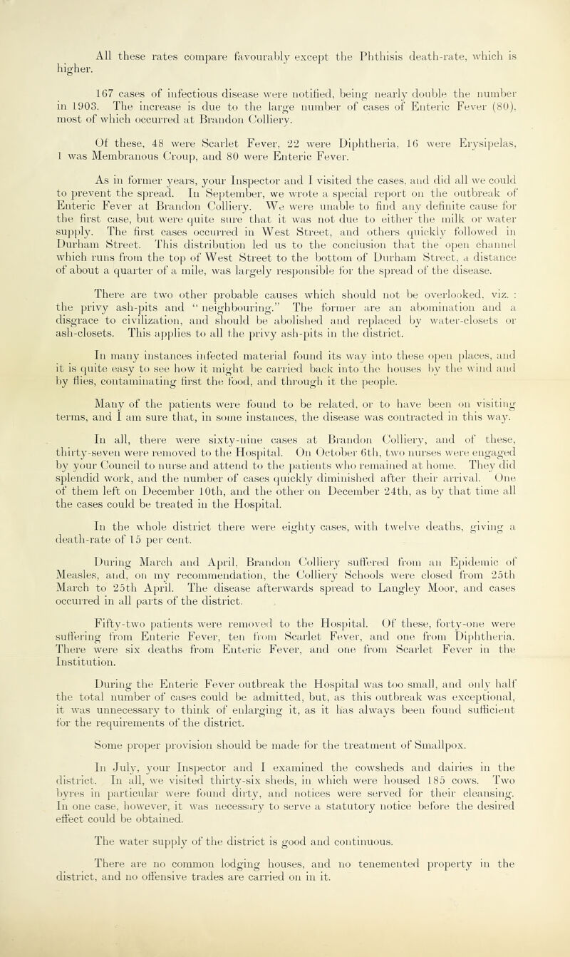 All these rates compare favourably except the Phthisis death-rate, which is higher. 167 cases of infectious disease were notilied, being nearly double the number in 1903. The increase is due to the large number of cases of Enteric Fever (80). most of which occurred at Brandon Colliery. Of these, 48 were Scarlet Fever, 22 were Diphtheria, 16 were Erysipelas, 1 was Membranous Croup, and 80 were Enteric Fever. As in former years, your Inspector and 1 visited the cases, and did all we could to prevent the spread. In September, we wrote a special report on tlie outbreak of Enteric Fever at Brandon Colliery. We were unable to find any definite cause for the first case, but were quite sure that it was not due to either the milk or water supply. The first cases occui'red in West Street, and others quickl}^ followed in Durham Street. This distribution led us to the conclusion that the open channel which runs from the top of West Street to the bottom of Durham Street, a distance of about a quarter of a mile, was largely res})onsible for the spread of the disease. There are two other probable causes which should not be overlooked, viz. : the privy ash-pits and “ neighbouring.” The former are an abomination and a disgrace to civilization, and should be aliolislied and replaced by water-closets or ash-closets. This applies to all the privy ash-pits in the district. In many instances infected material found its way into these open places, and it is quite easy to see how it might be carried back into the houses l)y the wind and by flies, contaminating first the food, and tln-ough it the people. Many of the patients were found to be related, or to liave been on visiting terms, and I am sure that, in some instances, the disease was contracted in this way. In all, there were sixty-nine cases at Brandon Colliery, and of these, thirty-seven were removed to the Hospital. On October 6th, two nurses were engaged by your Council to nurse and attend to tlie patients who remained at home. They did splendid work, and the number of cases quickly diminislied after their arrival. One of them left on December 10th, and the other on December 24th, as by that time all the cases could be treated in the Hos})ital. In the whole district there were eiglity cases, witli twelve deaths, giving a death-rate of 15 per cent. During March and April, Brandon Colliery sutfered from an Epidemic of Measles, aijd, on my recommendation, the Colliery Schools were closed from 25th March to 25 th April. The disease afterwards spread to Langley Moor, and cases occurred in all parts of the district. Fifty-two patients were removed to the Hospital. Of these, forty-one were suflering from Enteric Fever, ten from Scarlet Fever, ami one from Diphtheria. There were six deaths from Enteric Fever, and one from Scarlet Fever in the Institution. During the Enteric Fever outbreak the Hos})ital was t(.)0 small, and only half the total number of cases could be admitted, but, as this outbreak was exceptional, it was unnecessary to tliink of enlarging it, as it has always been found suflicient for the requirements of the district. Some proper provision should be made for the treatment of Smallpox. In July, your Inspector and I examined the cowsheds and dairies in the district. In all, we visited thirty-six sheds, in which were housed 185 cows. Two byres in particular were fouird dirty, and notices were served for their cleansing. In one case, however, it was necessary to serve a statutory notice before the desired effect could be obtained. The water supply of the district is good and continuous. There are no common lodging houses, and no tenemented property in the district, and no oflensive trades are carried on in it.