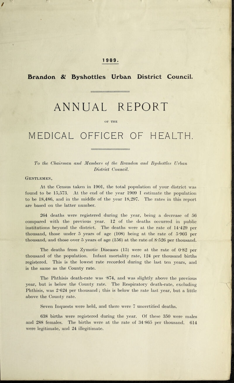 / 1 909. Brandon 81 Byshottlcs Urban District Council. REPORT ANN OP THE MEDICAL OFFICER OF HEALTH. To the Chairman and Members of the Brandon and Byshottles Urban District Council. Gentlemen, At the Census taken in 1901, the total population of your district was found to be 15,573. At the end of the year 1909 I estimate the population to be 18,486, and in the middle of the year 18,297. The rates in this report are based on the latter number. 264 deaths were registered during the year, being a decrease of 56 compared with the previous year. 12 of the deaths occurred in public institutions beyond the district. The deaths were at the rate of 14’429 per thousand, those under 5 years of age (108) being at the rate of 5-903 per thousand, and those over 5 years of age (156) at the rate of 8-526 per thousand. The deaths from Zymotic Diseases (15) were at the rate of 0‘82 per thousand of the population. Infant mortality rate, 124 per thousand births registered. This is the lowest rate recorded during the last ten years, and is the same as the County rate. The Phthisis death-rate was -874, and was slightly above the previous year, but is below the County rate. The Respiratory death-rate, excluding Phthisis, was 2-624 per thousand; this is below the rate last year, but a little above the County rate. Seven Inquests were held, and there were 7 uncertified deaths. 638 births were registered during the year. Of these 350 were males and 288 females. The births were at the rate of 34-865 per thousand. 614 were legitimate, and 24 illegitimate.