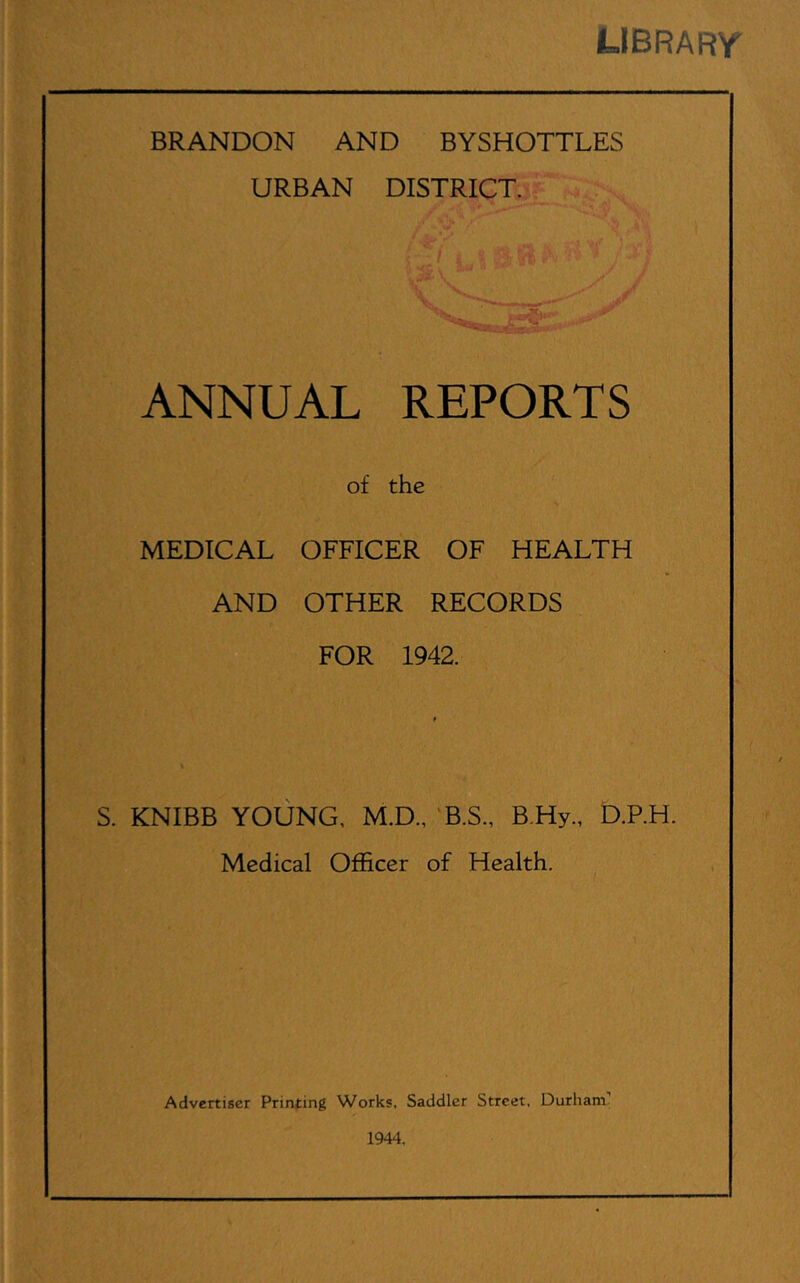 library BRANDON AND BYSHOTTLES URBAN DISTRICT. ANNUAL REPORTS of the MEDICAL OFFICER OF HEALTH AND OTHER RECORDS FOR 1942. t S. KNIBB YOUNG, M.D., ‘B.S., B.Hy., D.P.H. Medical Officer of Health. Advertiser Printing Works, Saddler Street, Durham’ 1944.