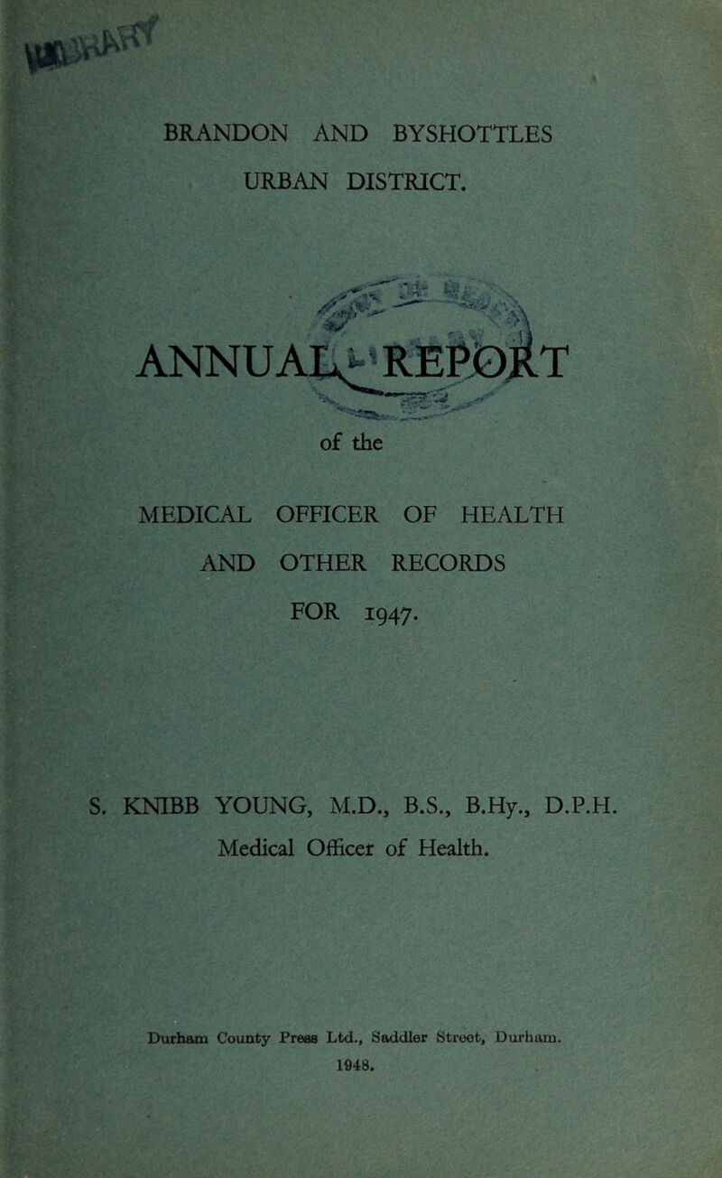 BRANDON AND BYSHOTTLES URBAN DISTRICT. MEDICAL OFFICER OF HEALTH AND OTHER RECORDS FOR 1947. S. KNIBB YOUNG, M.D., B.S., B.Hy., D.P.H. Medical Officer of Health. Durham County Preee Ltd., Saddler Street, Durham. 1948.