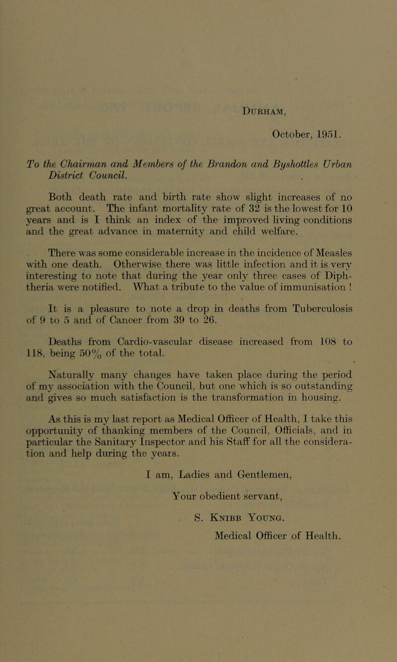 Durham October, 1951. To the Chairman and Members of the Brandon and Byshottles Urban District Council. Both death rate and bu’th rate show slight increases of no great account. The infant mortality rate of 32 is the lowest for 10 years and is I think an index of the improved living conditions and the great advance in maternity and child welfare. There was some considerable increase in the incidence of Measles with one death. OtherAvise there was httle infection and it is very interesting to note that during the year only three cases of Diph- theria were notified. What a tribute to the value of immunisation ! It is a pleasirre to note a chop in deaths from Tuberculosis of 9 to 5 and of Cancer from 39 to 26. Deaths from Cardio-vascular disease increased from 108 to 118, being 50% of the total. Naturally many changes have taken place during the period of mj’’ association with the Council, but one which is so outstanding and gives so much satisfaction is the transformation in housing. As this is my last report as Medical Officer of Health, I take this opportunity of thanking members of the Council, Officials, and in particular the Sanitary Inspector and his Staff for all the considera- tion and help during the years. I am. Ladies and Gentlemen, Your obedient servant, S. Knibb Young. Medical Officer of Health.