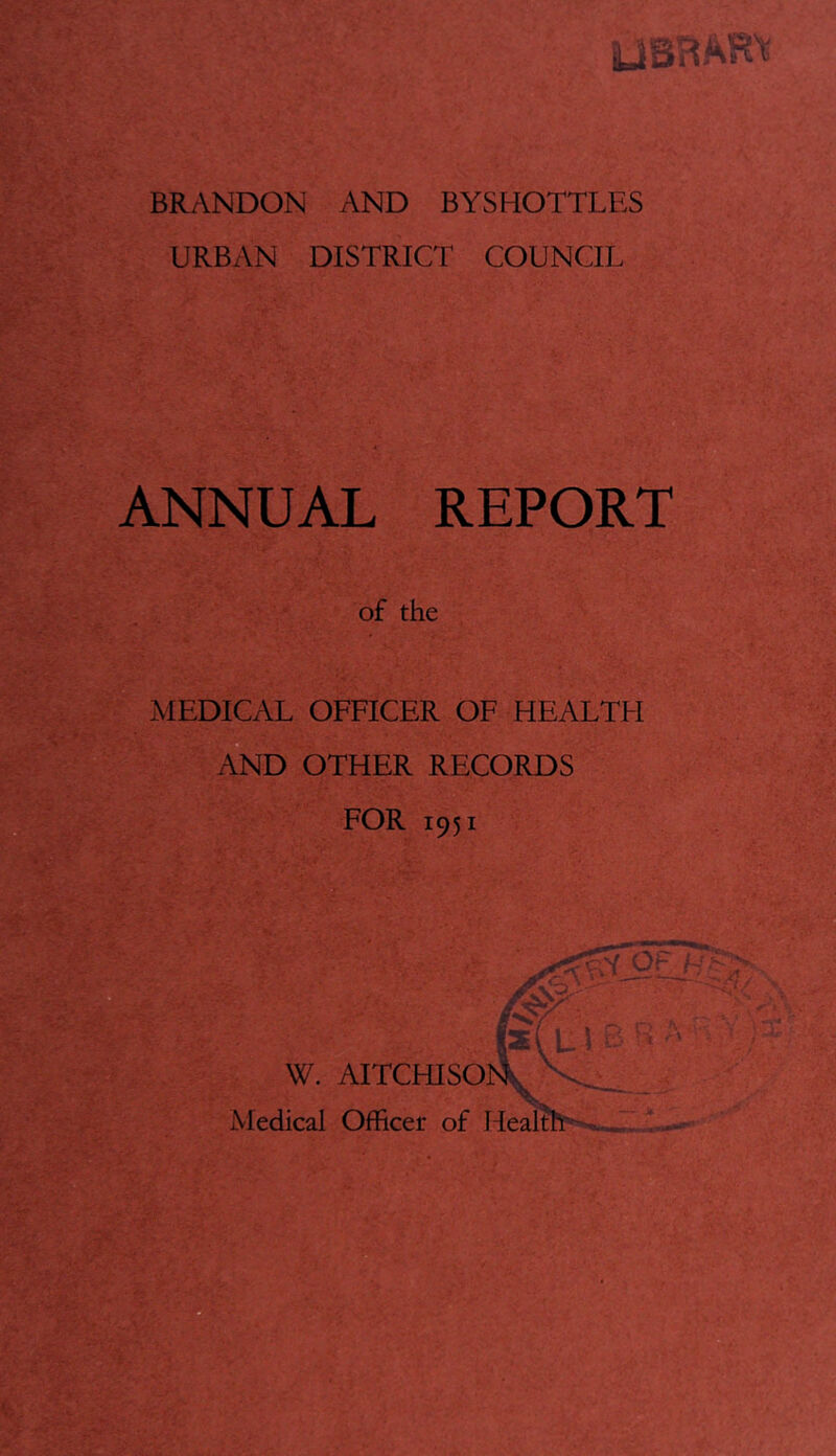 Ifcj* ■ BR/\NDON AND BYSHOTTLES URBAN DISTRICT COUNCIL ANNUAL REPORT of the MEDICAL OFFICER OF HEALTFI AND OTHER RECORDS FOR 1951 W. AITCHISOl Medical Officer of Health'