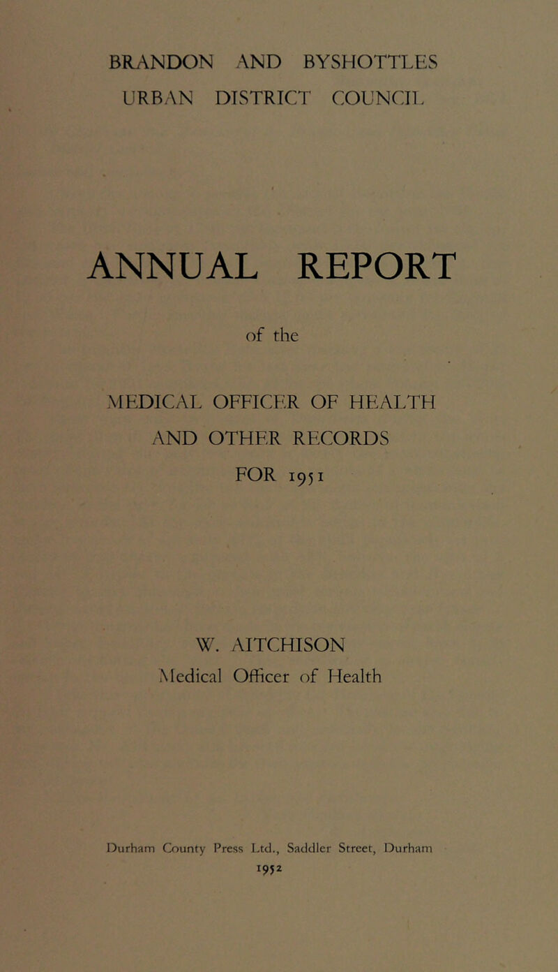 BRANDON AND BYSHOTTLES URBAN DISTRICT COUNCIL ANNUAL REPORT of the MEDICAL OFFICER OF HEALTH AND OTHER RECORDS FOR 1951 W. AITCHISON Medical Officer of Health Durham County Press Ltd., Saddler Street, Durham