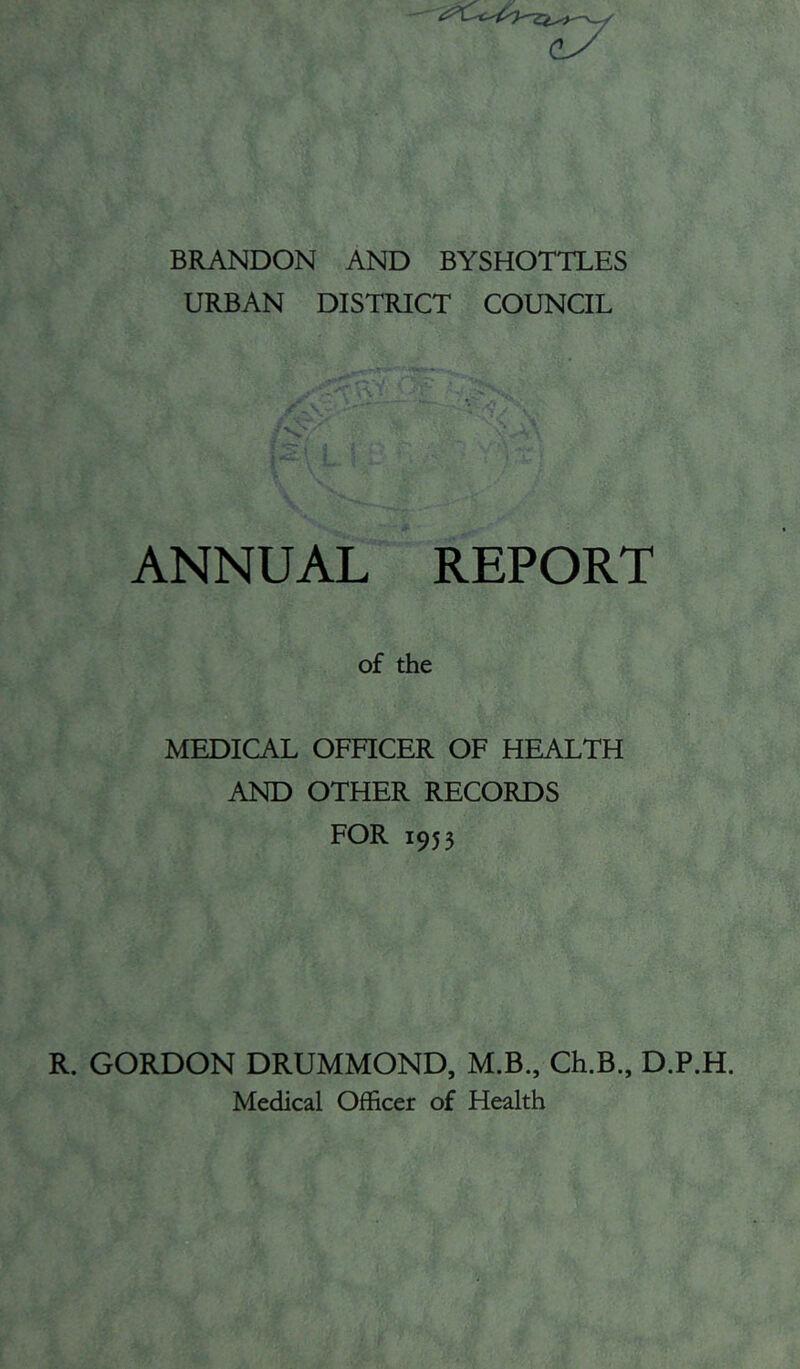 BRANDON AND BYSHOTTLES URBAN DISTRICT COUNCIL ANNUAL REPORT of the MEDICAL OFHCER OF HEALTH AND OTHER RECORDS FOR 1953 R. GORDON DRUMMOND, M.B., Ch.B., D.P.H. Medical Officer of Health