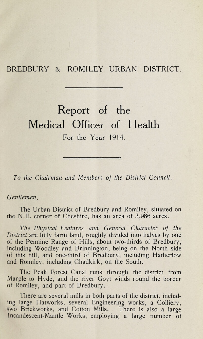 BREDBURY & ROMILEY URBAN DISTRICT. Report of the Medical Officer of Health For the Year 1914. To the Chairman and Members of the District Council, Gentlemen, The Urban District of Bredbury and Romiley, situated on the N.E. corner of Cheshire, has an area of 3,986 acres. The Physical Features and General Character of the District are hilly farm land, roughly divided into halves by one of the Pennine Range of Hills, about two-thirds of Bredbury, including Woodley and Brinnington, being on the North side of this hill, and one-third of Bredbury, including Hatherlow and Romiley, including Chadkirk, on the South. The Peak Forest Canal runs through the district from Marple to Hyde, and the river Goyt winds round the border of Romiley, and part of Bredbury. There are several mills in both parts of the district, includ- ing large Hatworks, several Engineering works, a Colliery, two Brickworks, and Cotton Mills. There is also a large Incandescent-Mantle Works, employing a large number of