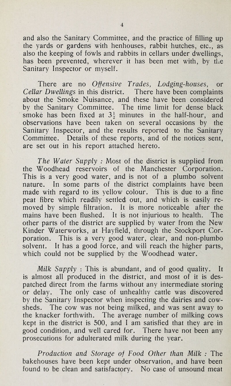 and also the Sanitary Committee, and the practice of filling up the yards or gardens with henhouses, rabbit hutches, etc., as also the keeping of fowls and rabbits in cellars under dwellings, has been prevented, wherever it has been met with, by the Sanitary Inspector or myself. There are no Offensive Trades, Lodging-houses, or Cellar Dwellings in this district. There have been complaints about the Smoke Nuisance, and these have been considered by the Sanitary Committee. The time limit for dense black smoke has been fixed at minutes in the half-hour, and observations have been taken on several occasions by the Sanitary Inspector, and the results reported to the Sanitary Committee. Details of these reports, and of the notices sent, are set out in his report attached hereto. The Water Supply : Most of the district is supplied from the Woodhead reservoirs of the Manchester Corporation. This is a very good water, and is not of a plumbo solvent nature. In some parts of the district complaints have been made with regard to its yellow colour. This is due to a fine peat fibre which readily settled out, and which is easily re- moved by simple filtration. It is more noticeable after the mains have been flushed. It is not injurious to health. The other parts of the district are supplied by water from the New Kinder Waterworks, at Hayfield, through the Stockport Cor- poration. This is a very good water, clear, and non-plumbo solvent. It has a good force, and will reach the higher parts, which could not be supplied by the Woodhead water. Milk Supply : This is abundant, and of good quality. It is almost all produced in the district, and most of it is des- patched direct from the farms without any intermediate storing or delay. The only case of unhealthy cattle was discovered by the Sanitary Inspector when inspecting the dairies and cow- sheds. The cow was not being milked, and was sent away to the knacker forthwith. The average number of milking cows kept in the district is 500, and I am satisfied that they are in good condition, and well cared for. There have not been any prosecutions for adulterated milk during the year. Production and Storage of Food Other than Milk : The bakehouses have been kept under observation, and have been found to be clean and satisfactory. No case of unsound meat