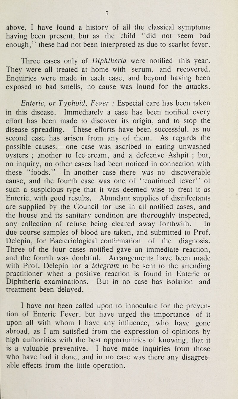 having been present, but as the child “did not seem bad enough,” these had not been interpreted as due to scarlet fever. Three cases only of Diphtheria were notified this year. They were all treated at home with serum, and recovered. Enquiries were made in each case, and beyond having been exposed to bad smells, no cause was found for the attacks. Enteric, or Typhoid, Fever : Especial care has been taken in this disease. Immediately a case has been notified every effort has been made to discover its origin, and to stop the disease spreading. These efforts have been successful, as no second case has arisen from any of them. As regards the possible causes,—one case was ascribed to eating unwashed oysters ; another to Ice-cream, and a defective Ashpit ; but, on inquiry, no other cases had been noticed in connection with these “foods.” In another case there was no discoverable cause, and the fourth case was one of “continued fever” of such a suspicious type that it was deemed wise to treat it as Enteric, with good results. Abundant supplies of disinfectants are supplied by the Council for use in all notified cases, and the house and its sanitary condition are thoroughly inspected, any collection of refuse being cleared away forthwith. In due course samples of blood are taken, and submitted to Prof. Delepin, for Bacteriological confirmation of the diagnosis. Three of the four cases notified gave an immediate reaction, and the fourth was doubtful. Arrangements have been made with Prof. Delepin for a telegram to be sent to the attending practitioner when a positive reaction is found in Enteric or Diphtheria examinations. But in no case has isolation and treatment been delayed. I have not been called upon to innoculate for the preven- tion of Enteric Fever, but have urged the importance of it upon all with whom I have any influence, who have gone abroad, as I am satisfied from the expression of opinions by high authorities with the best opportunities of knowing, that it is a valuable preventive. I have made inquiries from those who have had it done, and in no case was there any disagree- able effects from the little operation.