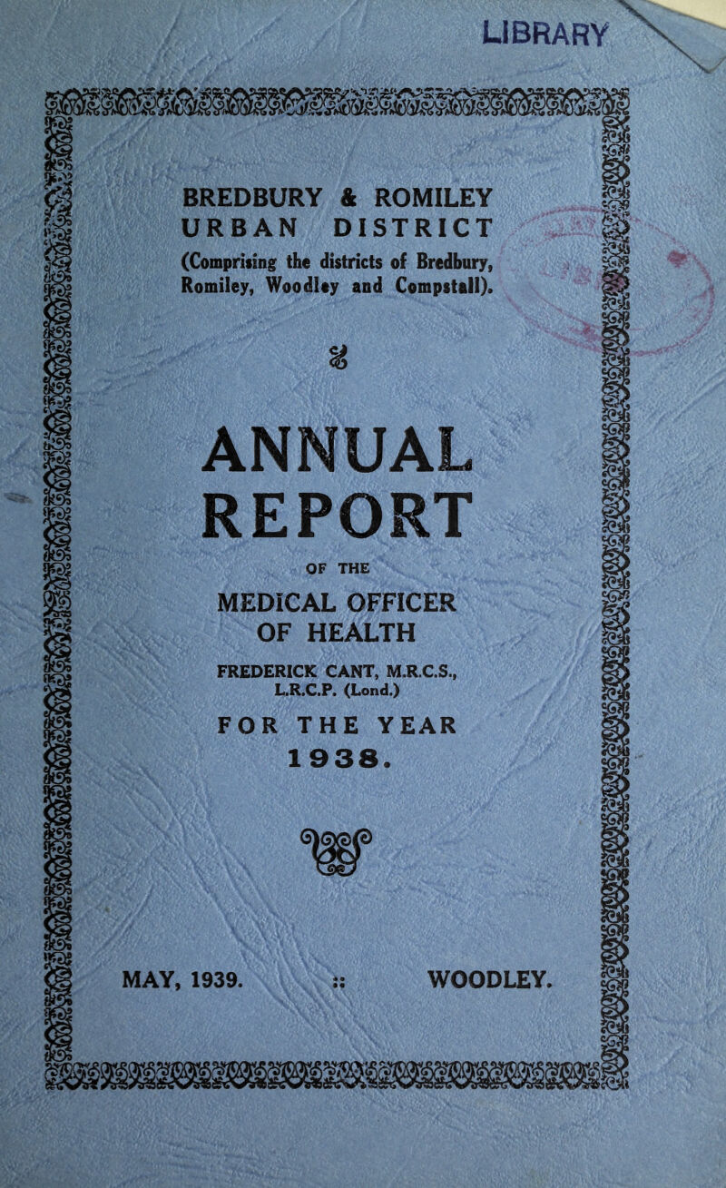 LIBRARY N BREDBURY & ROMILEY URBAN DISTRICT (Comprising the districts of Bredbury, Romiley, Woodley and Compstall). ANNUAL REPORT MEDICAL OFFICER OF HEALTH FREDERICK CANT, M.R.C.S., L.R.C.P. (Lond.) FOR THE YEAR 1938. MAY, 1939. • • • • WOODLEY.