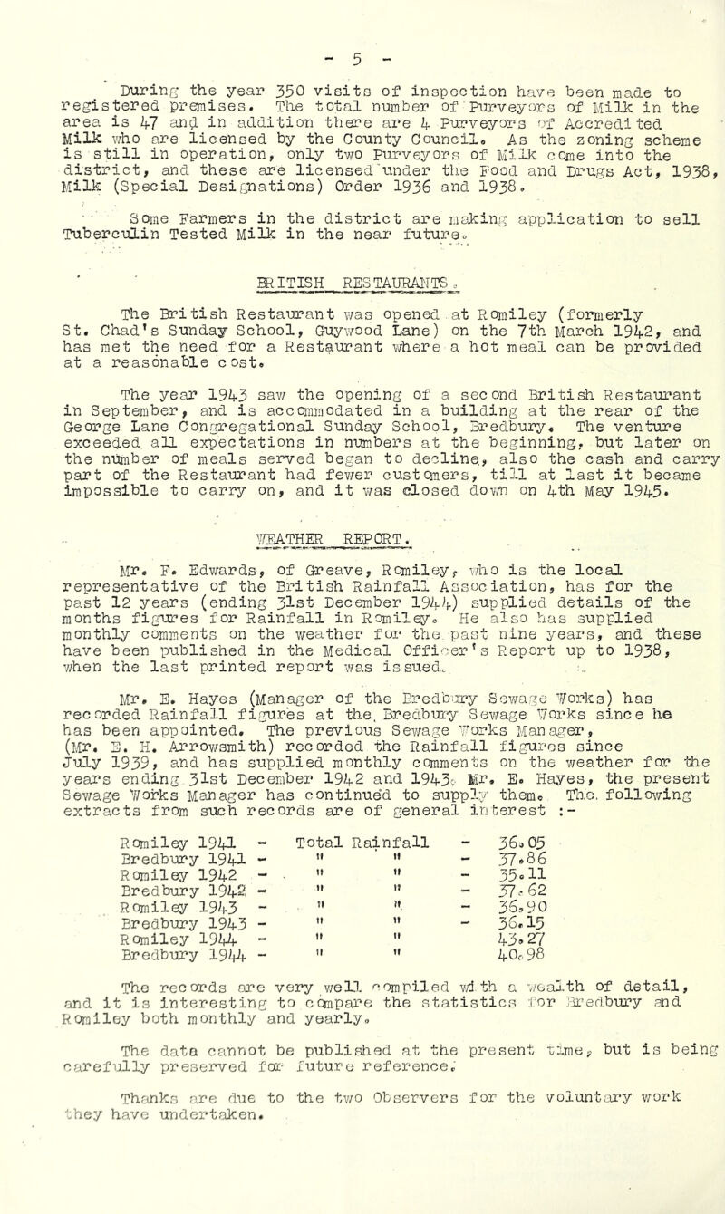 During the year 350 visits of inspection have been made to registered premises. The total number of purveyors of Milk in the area is 47 an$ in addition there are 4 Purveyors of Accredited Milk who are licensed by the County Council, As the zoning scheme is still in operation, only two purveyors of Milk come into the district, and these are licensed tinder the Food and Drugs Act, 1938, Milk (Special Designations) Order 1936 and 1938. Some Farmers in the district are making application to sell Tuberculin Tested Milk in the near future. BRIT IS Ii RES TAURAli TS „ The British Restaurant was opened ..at Romiley (formerly St. Chad’s Sunday School, G-uywood Lane) on the 7th March 1942, and has met the need for a Restaurant where a hot meal can be provided at a reasonable cost. The year 1943 saw the opening of a second British Restaurant in September, and is accommodated in a building at the rear of the George Lane Congregational Sunday School, Bredbury, The venture exceeded all expectations in numbers at the beginning, but later on the number of meals served began to decline., also the cash and carry part of the Restaurant had fewer customers, till at last it became impossible to carry on, and it was dosed down on 4th May 1945* WEATHER REPORT. lir, F. Edwards, of Greave, Romiley, who is the local representative of the British Rainfall Association, has for the past 12 years (ending 3lst December 1944) supplied details of the months figures for Rainfall in Romiley, He also has supplied monthly comments on the weather for the. past nine years, and these have been published in the Medical Officer’s Report up to 1938, when the last printed report was issued. Mr. E. Hayes (Manager of the Bredbury Sewage forks) has recorded Rainfall figures at the. Bredbury Sewage forks since he has been appointed. The previous Sewage forks Manager, (Mr. E. H. Arrowsmith) recorded the Rainfall figures since July 1939, and has supplied monthly comments on the weather for the years ending. 31st December 1942 and 1943c- Mr, E. Hayes, the present Sewage forks Manager has continued to supply them© The. following extracts from such records are of general interest Romiley 1941 Total 1 Rainfall 36.03 Bredbury 1941 - tt 37*86 Romiley 1942 »t 11 - 35«H Bredbury 1942. - u it 37^62 Romiley 1943 - tt it ~ 36,-» 90 Bredbury 1943 - n it 36.15 Romiley 1944 - tt tt 43»27 Bredbury 1944 - tt 11 40,98 The records are very well compiled with a wealth of detail, and it is interesting to compare the statistics for Bredbury and Roralley both monthly and yearly. The data cannot be published at the present time, but is being carefully preserved for future reference. Thanks are due to the two Observers for the voluntary work they have undertaken.