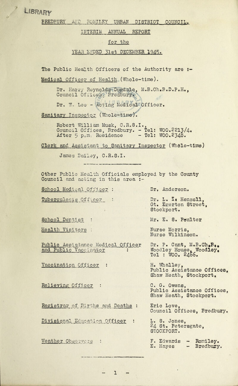 L/sRAFrr BREDPURY AIvD BOMILEY URBAN DISTRICT COUNCIL. INTERIM ANNUAL REPORT for the YEAR ENDED 31Bt DECEMBER 194^. The Public Health Officers of the Authority are Medical Officer of Health.., (Whole-time). Dr, Harry Reynolds--Dugdale, M*B,0h,B.D.P,H*, Council Office^:; BredburY.^:' Dr, Lee - 'Acting Medioal-Offioer. Sanitary Inspector (Fnole-time). Robert V/illiam Musk, O.R.S.I., Council Offices, Bredbury. - Tel: WOO.2213/4* After 5 PoHi; Residence - Tel: WOO.234B. Clerk and Assistant to Sanitary Inspector (Whdle-tlme) James Bailey, OoRoSoI. Other Public Health Officials employed by the County Council and acting in this area :- School Medical Officer : Tuberculosis Officer School Dentist : Dr, Anderson. Dr, L. Si Henzell. Gt. Egerton Street, Stockport. Mr. E. S. Poulter Health Visitors Nurse Morris, Nurse Wilkinson. Public Assistance Medical Officer Dr. P. Cant, M.B.Ch«B#* and Public Vaccinator : Woodley House. Woodley* Tel ; WOO. 2466. 4 Vaccination Officer H. Whalley, Public Assistance Offices, Shaw Heath, Stockport, Relieving Officer : Registrar of Births and Deaths : Diyisional Education Officer : Weather Obsei-vci-s : 0. G. Owens, Public Assistance Offices, Shaw Heath, Stockport. Eric Love, Council Offices, Bredbury. L. S. Jones, 24 St. Petersgate, STOCKPORT. F. Edwards - Romiley* E, Hayes - Bredbury. 1