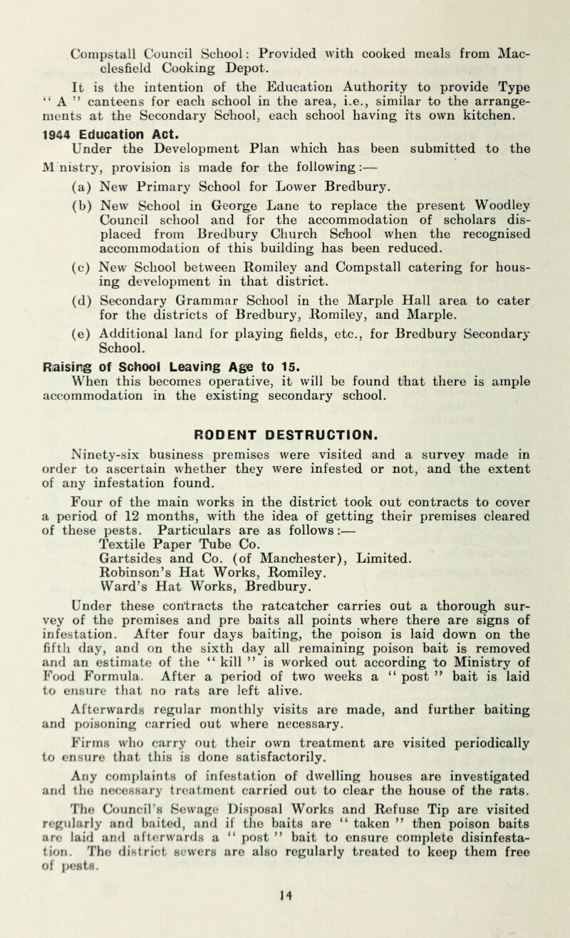 Conipstall Council School: Provided with cooked meals from Mac- clesfield Cooking Depot. It is the intention of the Education Authority to provide Type “ A ” canteens for each school in the area, i.e., similar to the arrange- ments at the Secondary School, each school having its own kitchen. 1944 Education Act. Under the Development Plan which has been submitted to the M nistry, provision is made for the following:— (a) New Primary School for Lower Bredbury. (b) New School in GTeorge Lane to replace the present Woodley Council school and for the accommodation of scholars dis- placed from Bredbury Church School when the recognised accommodation of this building has been reduced. (c) New School between Romiley and Compstall catering for hous- ing development in that district. (d) Secondary Grammar School in the Marple Hall area to cater for the districts of Bredbury, Romiley, and Marple. (e) Additional land for playing fields, etc., for Bredbury Secondary School. Raising of School Leaving Age to 15. When this becomes operative, it will be found that there is ample accommodation in the existing secondary school. RODENT DESTRUCTION. Ninety-six business premises were visited and a survey made in order to ascertain whether they were infested or not, and the extent of any infestation found. Four of the main Avorks in the district took out contracts to cover a period of 12 months, with the idea of getting their premises cleared of these pests. Particulars are as follows:— Textile Paper Tube Co. Gartsides and Co. (of Manchester), Limited. Robinson’s Hat Works, Romiley. Ward’s Hat Works, Bredbury. Under these contracts the ratcatcher carries out a thorough sur- vey of the premises and pre baits all points where there are signs of infestation. After four days baiting, the poison is laid down on the fifth day, and on the sixth day all remaining poison bait is removed and an estimate of the “ kill ” is worked out according to Ministry of Food Formula. After a period of two weeks a “ post ” bait is laid to ensure that no rats are left alive. Afterwards regular monthly visits are made, and further baiting and poisoning carried out where necessary. Firms who carry out their own treatment are visited periodically to ensure that this is done satisfactorily. Any complaints of infestation of dwelling houses are investigated and the necessary treatment carried out to clear the house of the rats. The Council’s Sewage Disposal Works and Refuse Tip are visited regularly and baited, and if the baits are “ taken ” then poison baits are laid and afterwards a “ post ” bait to ensure complete disinfesta- tion. The district sewers are also regularly treated to keep them free of pests. H