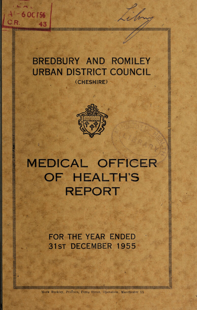 I BREDBURY AND ROMILEY I I URBAN DISTRICT COUNCIL | 1 (CHESHIRE) I i MEDICAL OFFICER I I OF HEALTH’S I I REPORT I FOR THE YEAR ENDED 31st DECEMBER 1955 4 Mark Buckley, Printers, Ferns Street, Oi)enshaw, Manchester 11