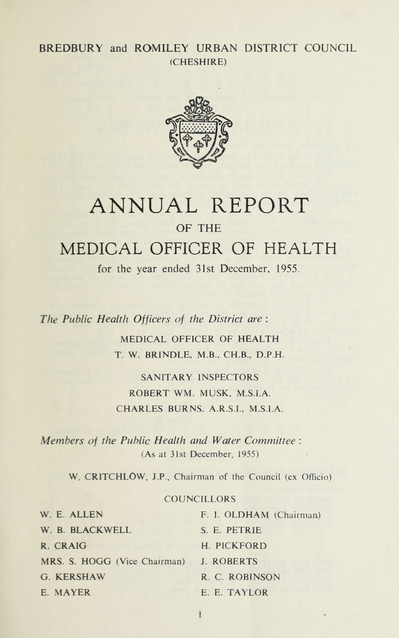 BREDBURY and ROMILEY URBAN DISTRICT COUNCIL (CHESHIRE) ANNUAL REPORT OF THE MEDICAL OFFICER OF HEALTH for the year ended 31st December, 1955. The Public Health Officers of the District are : MEDICAL OFFICER OF HEALTH T. W. BRINDLE,, M.B., CH.B., D.P.H. SANITARY INSPECTORS ROBERT WM. MUSK, M.S.I.A. CHARLES BURNS. A.R.S.I., M.S.I.A. Members of the Public Health and Water Committee : (As at 31sl December, 1955) W. CRITCHLOW, J.P., Chairman of the Council (ex Officio) COUNCILLORS VV. E. ALLEN F. 1. OLDHAM (Chairman) W. B. BLACKWELL S. E. PETRIE R. CRAIG H. PICKFORD xMRS. S. HOGG (Vice Chairman) J. ROBERTS G. KERSHAW R. C. ROBINSON E. MAYER E. E. TAYLOR