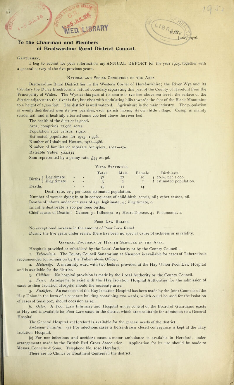 To the Chairman and Members of Bredwardine Rural District Council. HAY, June, 1926. Gentlemen, I beg to submit for your information my ANNUAL REPORT for the year 1925, together with a general survey of the five previous years. Natural and Social Conditions of the Area. Bredwardine Rural District lies in the Western Corner of Herefordshire; the River Wye and its tributary the Dulas Brook form a natural boundary separating this part of the County of Hereford from the Principality of Wales. The Wye at this part of its course is 220 feet above sea level; the surface of the district adjacent to the river is flat, but rises with undulating hills towards the foot of the Black Mountains to a height of 1,200 feet. The district is well watered. Agriculture is the main industry. The population is evenly distributed over its five parishes, each parish having its own little village. Cusop is mainly residential, and is healthily situated some 200 feet above the river bed. The health of the district is good. Area, comprises 17,988 acres. Population 1921 census, 1,940. Estimated population for 1925, 1,996. Number of Inhabited Houses, 1921—486. Number of families or separate occupiers, 1921—504. Rateable Value, ;^22,234 Sum represented by a penny rate, ^53 2s. pd. Births Legitimate Illegitimate Vital Statistics. Total Male 37 17 Birth-rate 20.04 psr 1,000 estimated population. Deaths - - 25 ii 14 Death-rate, 12-5 per i.ooo estimated population. Number of women dying in or in consequence of child-birth, sepsis, nil; other causes, nil. Deaths of infants under one year of age, legitimate, 4 ; illegitimate, o. Infantile death-rate is 100 per 1000 births. Chief causes of Deaths : Cancer, 3 ; Influenza, 2 ; Heart Disease, 4 ; Pneumonia, i. Poor Law Relief. No exceptional increase in the amount of Poor Law Relief. During the five years under review there has been no special cause of sickness or invalidity. General Provision of Health Services in the Area. Hospitals provided or subsidised by the Local Authority or by the County Council— 1. Tuberculosis. The County Council Sanatorium at Nieuport is available for cases of Tuberculosis recommended for admission by the Tuberculosis Officer. 2. Maternity. A maternity ward with two beds is provided at the Hay Union Poor Law Hospital and is available for the district. 3. Children. No hospital provision is made by the Local Authority or the County Council. 4. Fever. Arrangements exist with the Hay Isolation Hospital Authorities for the admission of cases to their Isolation Hospital should the necessity arise. 5. Smallpox. An extension of the Hay Isolation Hospital has been made by the Joint Councils of the Hay Union in the form of a separate building containing two wards, which could be used for the isolation of cases of Smallpox, should occasion arise. 6. Other. A Poor Law Infirmary and Hospital under control of the Board of Guardians exists at Hay and is available for Poor Law cases in the district which are unsuitable for admission to a General Hospital. The General Hospital at Hereford is available for the general needs of the district. Ambulance Facilities, (a) For infectious cases a horse-drawn closed conveyance is kept at the Hay Isolation Hospital. {b) For non-infectious and accident cases a motor ambulance is available in Hereford, under arrangements made by the British Red Cross Association. Application for its use should be made to Messrs. Connelly & Sons. Telephone No. 1039 Hereford. There are no Clinics or Treatment Centres in the district.