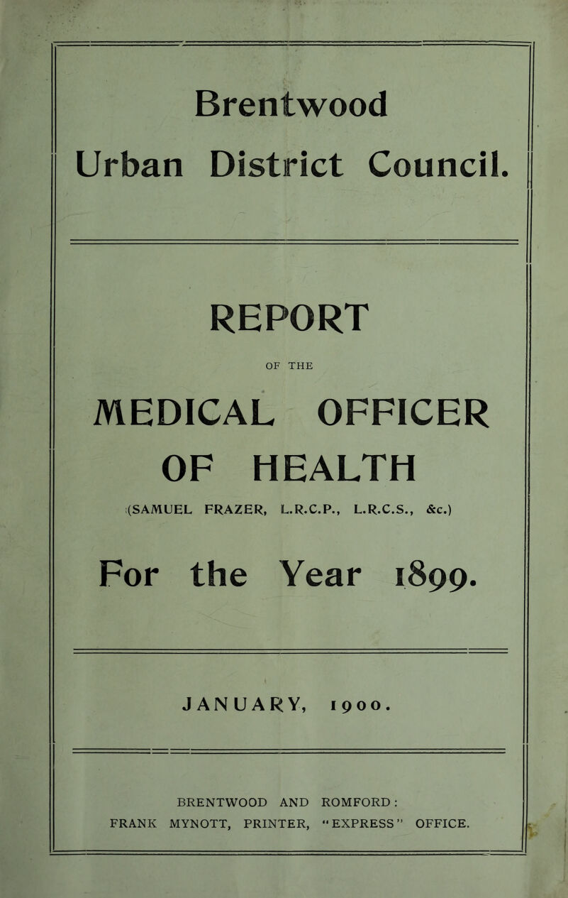 Brentwood Urban District Council. REPORT OF THE MEDICAL OFFICER OF HEALTH (SAMUEL FRAZER, L.R.C.P., L.R.C.S., &c.) For the Year 1899. JANUARY, 1900. BRENTWOOD AND ROMFORD : FRANK MYNOTT, PRINTER, “EXPRESS” OFFICE.