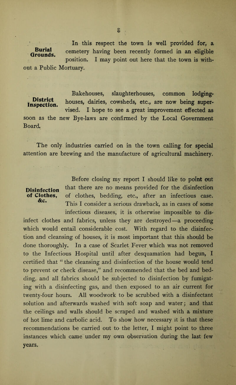 In this respect the town is well provided for, a cemetery having been recently formed in an eligible ^ position. I may point out here that the town is with- out a Public Mortuary. Burial Grounds. Bakehouses, slaughterhouses, common lodging- Inspect\?n houses, dairies, cowsheds, etc., are now being super- vised. I hope to see a great improvement effected as soon as the new Bye-laws are confirmed by the Local Government Board. The only industries carried on in the town calling for special attention are brewing and the manufacture of agricultural machinery. Before closing my report I should like to point out Disinfection there are no means provided for the disinfection of Clothes, of clo'thes, bedding, etc., after an infectious case. This I consider a serious drawback, as in cases of some infectious diseases, it is otherwise impossible to dis- infect clothes and fabrics, unless they are destroyed—a proceeding which would entail considerable cost. With regard to. the disinfec- tion and cleansing of houses, it is most important that this should be done thoroughly. In a case of Scarlet Fever which was not removed to the Infectious Hospital until after desquamation had begun, I certified that “ the cleansing and disinfection of the house would tend to prevent or check disease,” and recommended that the bed and bed- ding, and all fabrics should be subjected to disinfection by fumigat- ing with a disinfecting gas, and then exposed to an air current for twenty-four hours. All woodwork to be scrubbed with a disinfectant solution and afterwards washed with soft soap and water; and that the ceilings and walls should be scraped and washed with a mixture of hot lime and carbolic acid. To show how necessary it is that these recommendations be carried out tO' the letter, I might point to three instances which came under my own observation during the last few years.