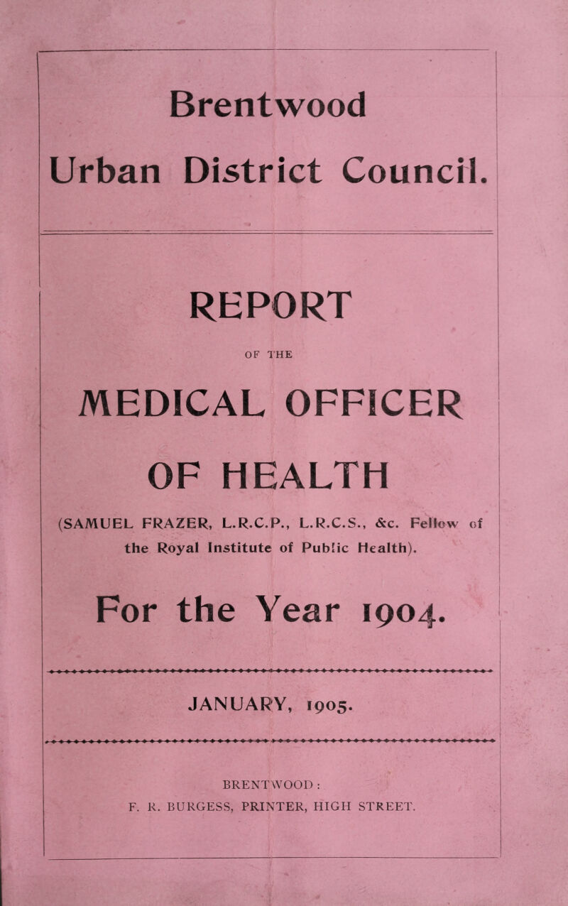 Brentwood Urban District CouncM. REPORT OF THE MEDICAL OFFICER OF HEALTH (SAMUEL FRAZER, L.R.C.P., L.R.C.S., &c. Fellow of the Royal Institute of Public Health). For the Year 1904. JANUARY, 1905. BRENTWOOD ; F. R. BURGESS, PRINTER, HIGH STREET.