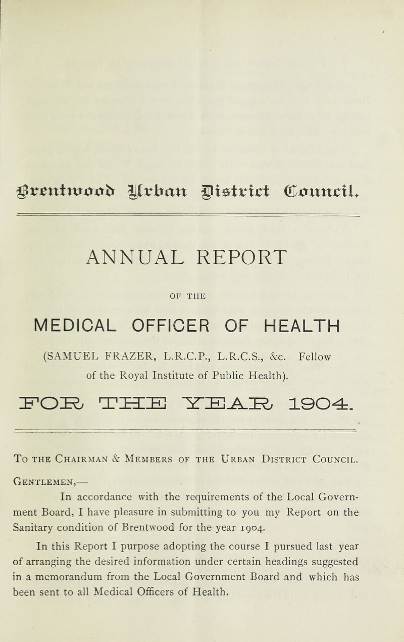 distinct ©truttcil ANNUAL REPORT OF THE MEDICAL OFFICER OF HEALTH (SAMUEL FRAZER, L.R.C.P., L.R.C.S., &c. Fellow of the Royal Institute of Public Health). tsize] 1004. To THE Chairman & Members of the Urban District Council. Gentlemen,— In accordance with the requirements of the Local Govern- ment Board, I have pleasure in submitting to you my Report on the Sanitary condition of Brentwood for the year 1904. In this Report I purpose adopting the course I pursued last year of arranging the desired information under certain headings suggested in a memorandum from the Local Government Board and which has been sent to all Medical Officers of Health.