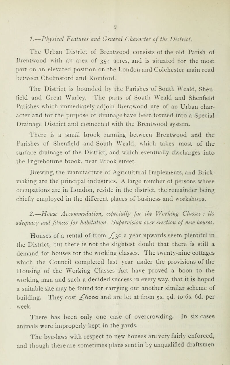 The Urban District of Brentwood consists of the old Parish of Brentwood with an area of 354 acres, and is situated for the most part on an elevated position on the London and Colchester main road between Chelmsford and Romford. The District is bounded by the Parishes of South Weald, Shen- tield and Great Warley. The parts of South Weald and Shenfield Parishes which immediately adjoin Brentwood are of an Urban char- acter and for the purpose of drainage have been formed into a Special Drainage District and connected with the Brentwood system. I'here is a small brook running between Brentwood and the Parishes of Shenfield and South Weald, which takes most of the surface drainage of the District, and which eventually discharges into the Ingrebourne brook, near Brook street. Brewing, the manufacture of Agricultural Implements, and Brick- making are the principal industries. A large number of persons whose occupations are in London, reside in the district, the remainder being chiefly employed in the different places of business and workshops. 2.—House Accommodation, especially for the Working Classes : its adequacy and fitness for habitation. Supervision over erection of new houses. Houses of a rental of from ^30 a year upwards seem plentiful in the District, but there is not the slightest doubt that there is still a demand for houses for the working classes. The tw^enty-nine cottages which the Council completed last year under the provisions of the Housing of the Working Classes Act have proved a boon to the working man and such a decided success in every way, that it is hoped a suitable site may be found for carrying out another similar scheme of building. They cost and are let at from 5s. gd. to 6s. 6d. per w’eek. There has been only one case of overcrowding. In six cases animals were improperly kept in the yards. The bye-law^s wdth respect to netv houses are very fairly enforced, and though there are sometimes plans sent in by unqualified draftsmen