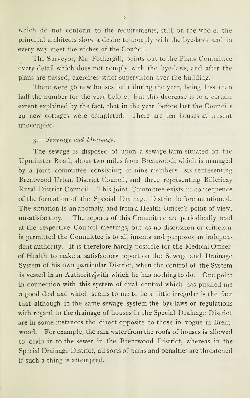 which do not conform to the requirements, still, on the whole, the principal architects show a desire to comply with the bye-laws and in every way meet the wishes of the Council. The Surveyor, Mr. Fothergill, points out to the Plans Committee every detail which does not comply with the bye-laws, and after the plans are passed, exercises strict supervision over the building. There were 36 new houses built during the year, being less than half the number for the year before. But this decrease is to a certain extent explained by the fact, that in the year before last the Council’s 29 new cottages were completed. There are ten houses at present unoccupied. 3.—Sewerage and Drainage. The sewage is disposed of upon a sewage farm situated on the Upminster Road, about two miles from Brentwood, which is managed by a joint committee consisting of nine members : six representing Brentwood Urban District Council, and three representing Billericay Rural District Council. This joint Committee exists in consequence of the formation of the Special Drainage District before mentioned. The situation is an anomaly, and from a Health Officer’s point of view, unsatisfactory. The reports of this Committee are periodically read at the respective Council meetings, but as no discussion or criticism is permitted the Committee is to all intents and purposes an indepen- dent authority. It is therefore hardly possible for the Medical Officer of Health to make a satisfactory report on the Sewage and Drainage System of his own particular District, when the control of the System is vested in an Authorityjwith which he has nothing to do. One point in connection with this system of dual control which has puzzled me a good deal and which seems to me to be a little irregular is the fact that although in the same sewage system the bye-laws or regulations with regard to the drainage of houses in the Special Drainage District are in some instances the direct opposite to those in vogue in Brent- wood. For example, the rain water from the roofs of houses is allowed to drain in to the sewer in the Brentwood District, whereas in the Special Drainage District, all sorts of pains and penalties are threatened if such a thing is attempted.