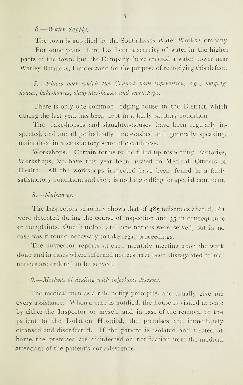 6. —TVatcy Siipply. The town is supplied by the South Essex Water Works Company. For some years there has been a scarcity of water in the higher parts of the town, but the Company have erected a water tower near Warley Barracks, I understand for the purpose of remedying this defect. 7. —Places over which the Council have supervision, e.g., lodging- houses, hake-houses, slaughter-houses and workshops. There is only one common lodging-house in the District, which during the last year has been kept in a fairly sanitary condition. The bake-houses and slaughter-houses have been regularly in- spected, and are all periodically lime-washed and generally speaking, maintained in a satisfactory state of cleanliness. Workshops. Certain forms to be filled up respecting Factories, Workshops, &c. have this year been issued to Medical Ofiicers of Health. All the workshops inspected have been found in a fairly satisfactory condition, and there is nothing calling for special comment. 8. —Nuisances. The Inspectors summary shows that of 485 nuisances abated, 461 were detected during the course of inspection and 35 in consequence of complaints. One hundred and one notices were served, but in no case was it found necessary to take legal proceedings. The Inspector reports at each monthly meeting upon the work done and in cases where informal notices have been disregarded formal notices are ordered to be served. 9. —Methods of dealing with infectious diseases. The medical men as a rule notify promptly, and usually give me every assistance. When a case is notified, the house is visited at once by either the Inspector or myself, and in case of the removal of the patient to the Isolation Hospital, the premises are immediately cleansed and disenfected. If the patient is isolated and treated at home, the premises are disinfected on notification from the medical attendant of the patient’s convalescence.