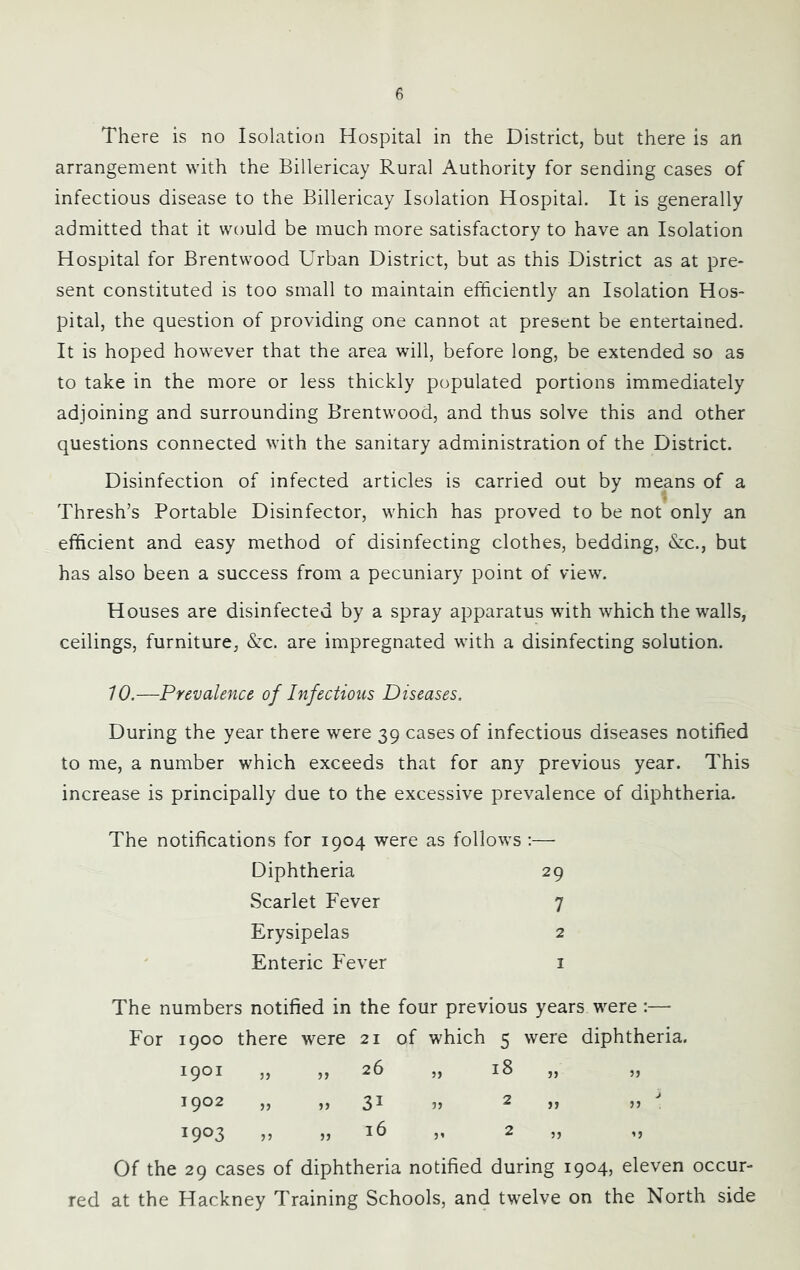 There is no Isolation Hospital in the District, but there is an arrangement with the Billericay Rural Authority for sending cases of infectious disease to the Billericay Isolation Hospital. It is generally admitted that it would be much more satisfactory to have an Isolation Hospital for Brentwood Urban District, but as this District as at pre- sent constituted is too small to maintain efficiently an Isolation Hos- pital, the question of providing one cannot at present be entertained. It is hoped however that the area will, before long, be extended so as to take in the more or less thickly populated portions immediately adjoining and surrounding Brentwood, and thus solve this and other questions connected with the sanitary administration of the District. Disinfection of infected articles is carried out by means of a Thresh’s Portable Disinfector, which has proved to be not only an efficient and easy method of disinfecting clothes, bedding, &:c., but has also been a success from a pecuniary point of view. Houses are disinfected by a spray apparatus with which the walls, ceilings, furniture, &:c. are impregnated with a disinfecting solution. 10.—Prevalence of Infectious Diseases. During the year there were 39 cases of infectious diseases notified to me, a number which exceeds that for any previous year. This increase is principally due to the excessive prevalence of diphtheria. The notifications for 1904 were as follows :— Diphtheria 29 Scarlet Fever 7 Erysipelas 2 Enteric Fever i The numbers notified in the four previous years were ;—■ For 1900 there were 21 of which 5 were diphtheria. 1901 „ „ 26 J) 00 M 5J 1902 » 31 2 „ 5J 1903 „ 16 2 „ Of the 29 cases of diphtheria notified during 1904, eleven occur- red at the Hackney Training Schools, and twelve on the North side