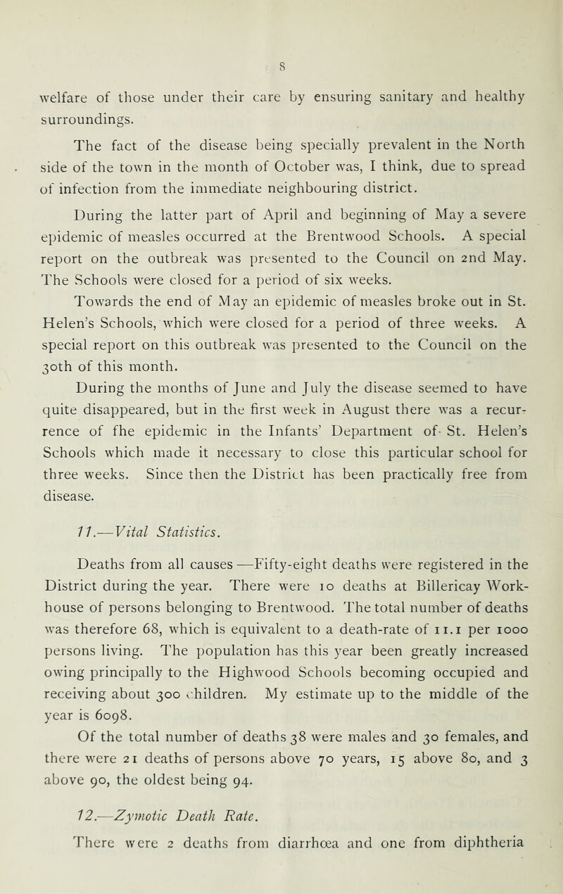 welfare of those under their care by ensuring sanitary and healthy surroundings. The fact of the disease being specially prevalent in the North side of the town in the month of October was, I think, due to spread of infection from the immediate neighbouring district. During the latter part of April and beginning of May a severe epidemic of measles occurred at the Brentwood Schools. A special report on the outbreak was presented to the Council on 2nd May. The Schools were closed for a period of six weeks. Towards the end of May an epidemic of measles broke out in St. Helen’s Schools, which were closed for a period of three weeks. A special report on this outbreak was presented to the Council on the 30th of this month. During the months of June and July the disease seemed to have quite disappeared, but in the first week in August there was a recur- rence of fhe epidemic in the Infants’ Department of- St, Helen’s Schools which made it necessary to close this particular school for three weeks. Since then the District has been practically free from disease. 11. — Vital Statistics. Deaths from all causes-—Fifty-eight deaths were registered in the District during the year. There were 10 deaths at Billericay Work- house of persons belonging to Brentwood. The total number of deaths was therefore 68, which is equivalent to a death-rate of ii.i per 1000 persons living. The population has this year been greatly increased owing principally to the Highwood Schools becoming occupied and receiving about 300 children. My estimate up to the middle of the year is 6098. Of the total number of deaths 38 were males and 30 females, and there were 21 deaths of persons above 70 years, 15 above 80, and 3 above 90, the oldest being 94. 12. —Zymotic Death Rate. There were 2 deaths from diarrhoea and one from diphtheria