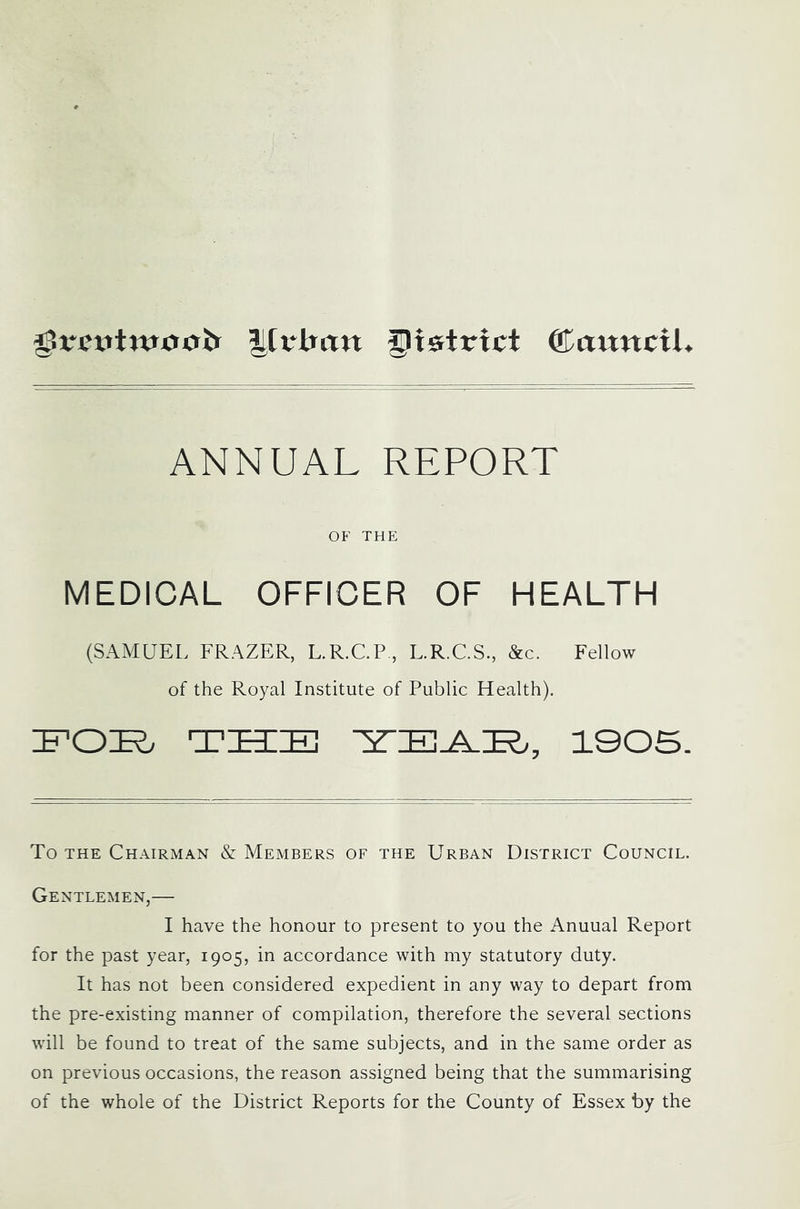 lilrlran district ffiawttcil ANNUAL REPORT OF THE MEDICAL OFFICER OF HEALTH (SAMUEL FRAZER, L.R.C.P, L.R.C.S., &c. Fellow of the Royal Institute of Public Health), inOK. THIIE 1005. To THE Chairman & Members of the Urban District Council. Gentlemen,— I have the honour to present to you the Anuual Report for the past year, 1905, in accordance with my statutory duty. It has not been considered expedient in any way to depart from the pre-existing manner of compilation, therefore the several sections will be found to treat of the same subjects, and in the same order as on previous occasions, the reason assigned being that the summarising of the whole of the District Reports for the County of Essex by the