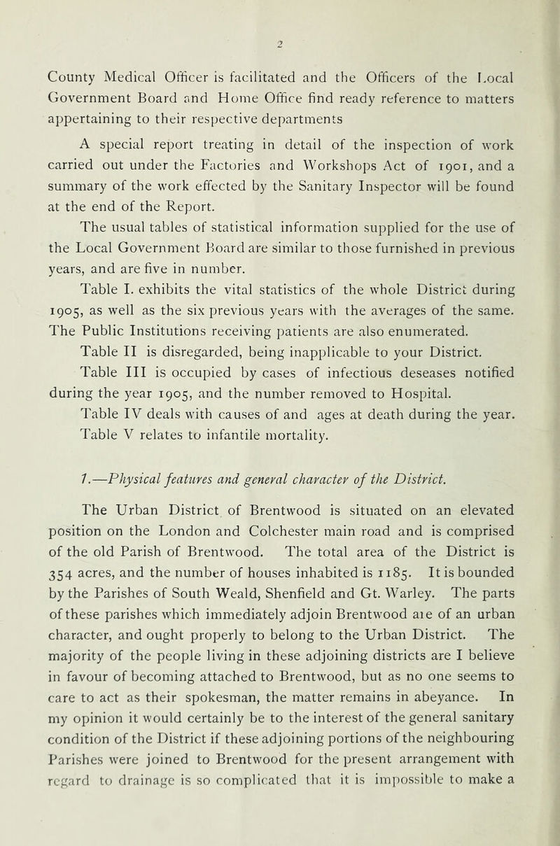 County Medical Officer is facilitated and the Officers of the Local Government Board rmd Home Office find ready reference to matters appertaining to their respective departments A special report treating in detail of the inspection of work carried out under the Factories and Workshops Act of 1901, and a summary of the work effected by the Sanitary Inspector will be found at the end of the Report. The usual tables of statistical information supplied for the use of the Local Government Board are similar to those furnished in previous years, and are five in number. Table I. exhibits the vital statistics of the whole District during 1905, as well as the six previous years with the averages of the same. The Public Institutions receiving patients are also enumerated. Table II is disregarded, being inapplicable to your District. Table III is occupied by cases of infectious deseases notified during the year 1905, and the number removed to Hospital. Table IV deals with causes of and ages at death during the year. Table V relates to infantile mortality. 7.—Physical features and general character of the District. The Urban District of Brentwood is situated on an elevated position on the London and Colchester main road and is comprised of the old Parish of Brentwood. The total area of the District is 354 acres, and the number of houses inhabited is 1185. It is bounded by the Parishes of South Weald, Shenfield and Gt. Warley. The parts of these parishes which immediately adjoin Brentwood aie of an urban character, and ought properly to belong to the Urban District. The majority of the people living in these adjoining districts are I believe in favour of becoming attached to Brentwood, but as no one seems to care to act as their spokesman, the matter remains in abeyance. In my opinion it would certainly be to the interest of the general sanitary condition of the District if these adjoining portions of the neighbouring Parishes were joined to Brentwood for the present arrangement with regard to drainage is so complicated that it is impossible to make a