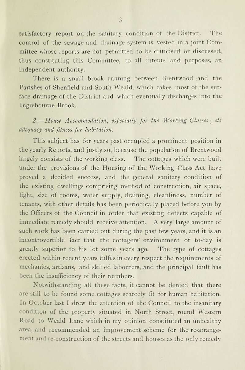 satisfactory report on the sanitary condition of the Ijistrict. The control of the sewage and drainage system is vested in a joint Com- mittee whose reports are not permitted to be criticised or discussed, thus constituting this Committee, to all intents and purposes, an independent authority. d’here is a small brook running between Brentwood and the Parishes of Shenfield and South Weald, which takes most of the sur- face drainage of the District and which eventually discharges into the Ingrebourne Brook. 2.—House Accommodation, especially for the Wovking Classes \ its adequacy and fitness for habitation. This subject has for years past occupied a prominent position in the yearly Reports, and justly so, because the population of Brentwood largely consists of the working class. The cottages which were built under the provisions of the Housing of the Working Class Act have proved a decided success, and the general sanitary condition of the existing dwellings comprising method of construction, air space, light, size of rooms, water supply, draining, cleanliness, number of tenants, with other details has been periodically placed before you by the Officers of the Council in order that existing defects capable of immediate remedy should receive attention. A very large amount of such work has been carried out during the past few years, and it is an incontrovertible fact that the cottagers’ environment of to-day is greatly superior to his lot some years ago. The type of cottages erected within recent years fulfils in every respect the requirements of mechanics, artizans, and skilled labourers, and the principal fault has been the insufficiency of their numbers. Notwithstanding all these facts, it cannot be denied that there are still to be found some cottages scarcely fit for human habitation. In Oct(;ber last I drew the attention of the Council to the insanitary condition of the property situated in North Street, round Western Road to Weald Lane which in my opinion constituted an unhealthy area, and recommended an improvement scheme for the re-arrange- ment and re-construction of the streets and houses as the only remedy